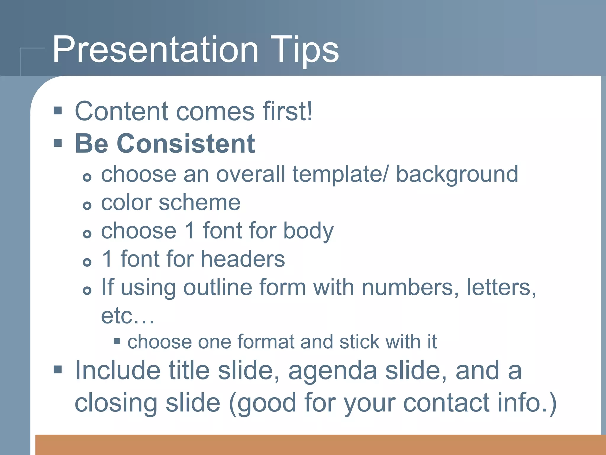 Presentation Tips
 Content comes first!
 Be Consistent






choose an overall template/ background
color scheme
choose 1 font for body
1 font for headers
If using outline form with numbers, letters,
etc…
 choose one format and stick with it

 Include title slide, agenda slide, and a
closing slide (good for your contact info.)

 