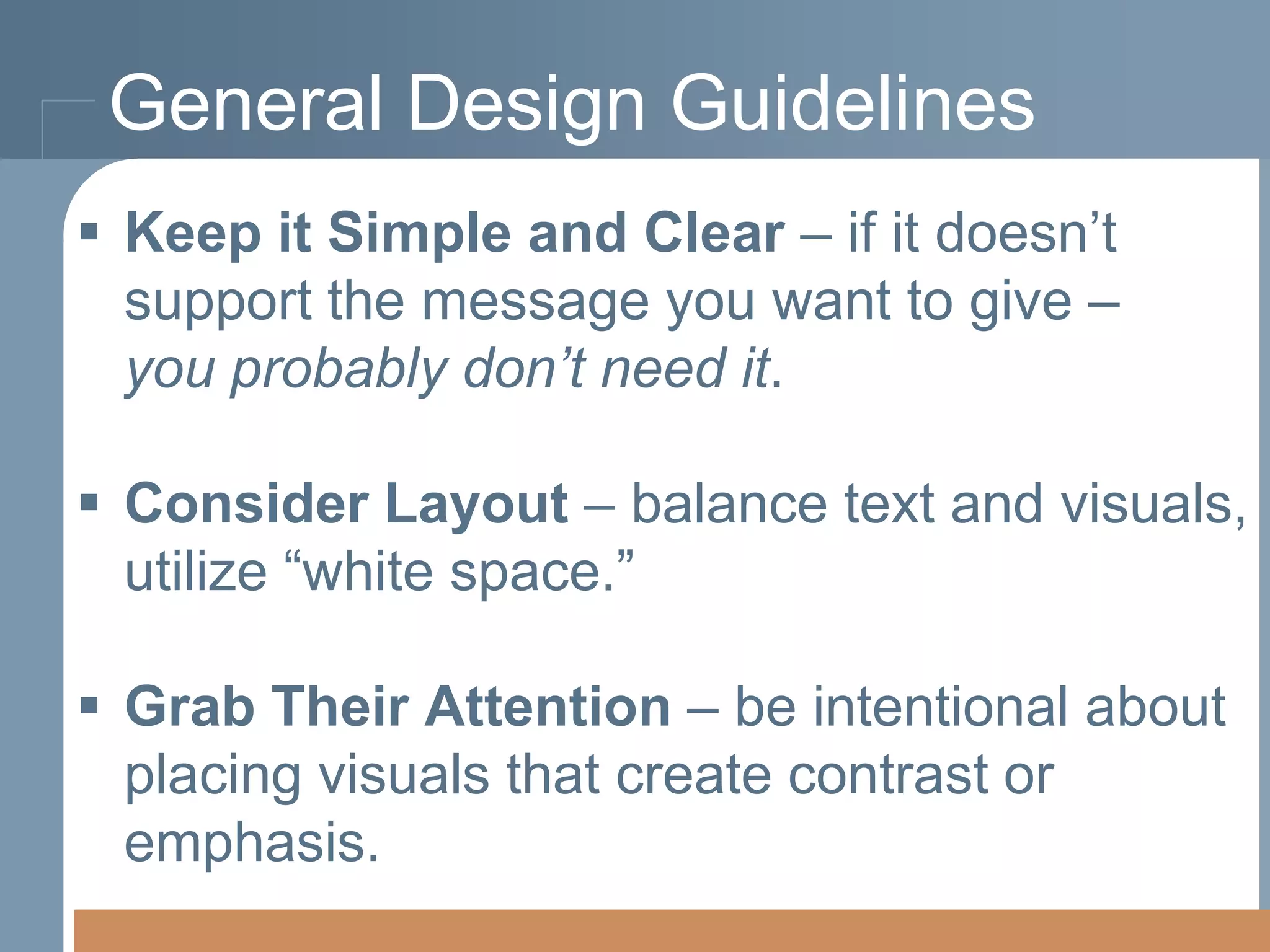 General Design Guidelines
 Keep it Simple and Clear – if it doesn’t
support the message you want to give –
you probably don’t need it.
 Consider Layout – balance text and visuals,
utilize “white space.”
 Grab Their Attention – be intentional about
placing visuals that create contrast or
emphasis.

 