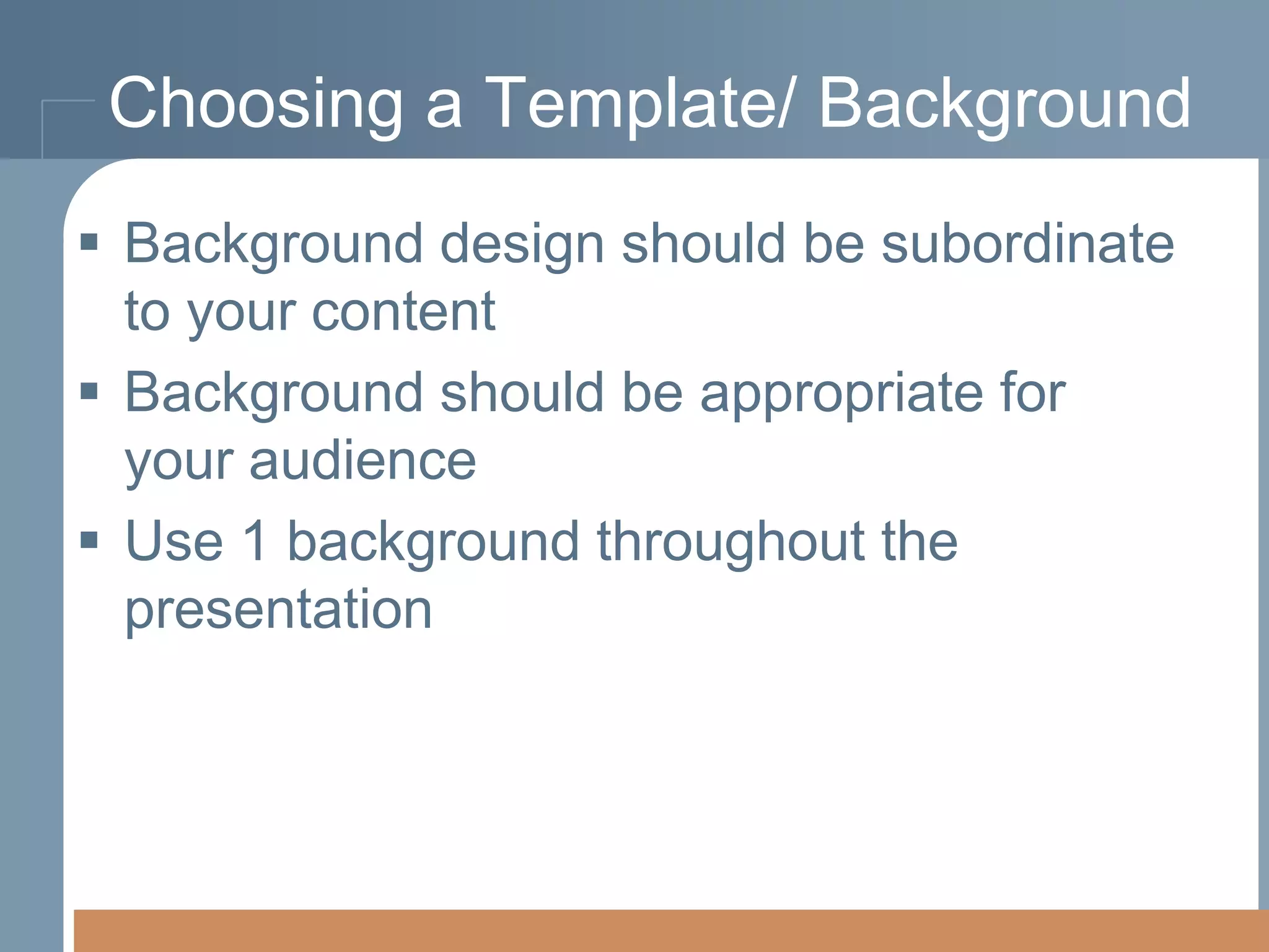 Choosing a Template/ Background
 Background design should be subordinate
to your content
 Background should be appropriate for
your audience
 Use 1 background throughout the
presentation

 