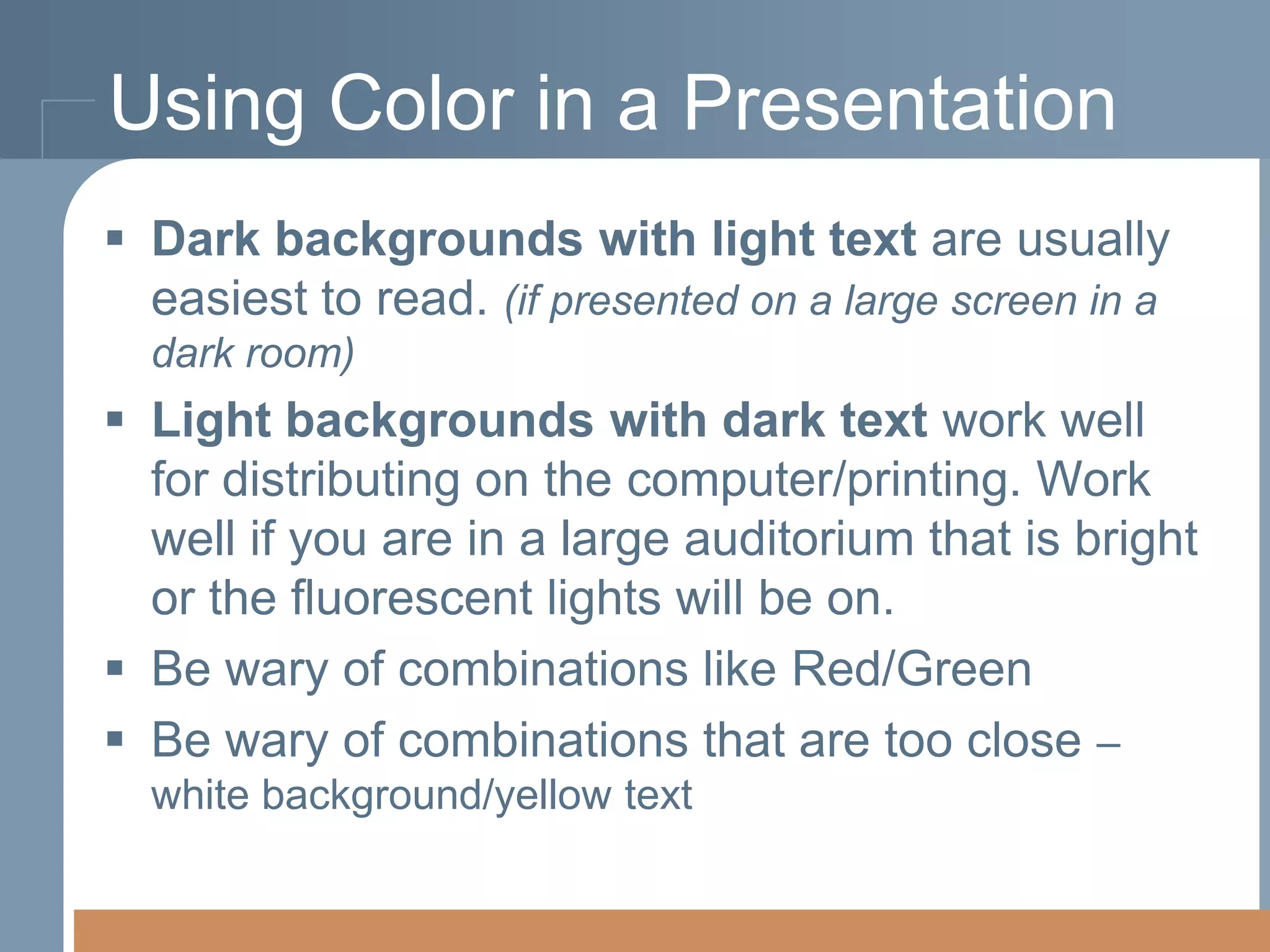 Using Color in a Presentation
 Dark backgrounds with light text are usually
easiest to read. (if presented on a large screen in a
dark room)

 Light backgrounds with dark text work well
for distributing on the computer/printing. Work
well if you are in a large auditorium that is bright
or the fluorescent lights will be on.
 Be wary of combinations like Red/Green
 Be wary of combinations that are too close –
white background/yellow text

 