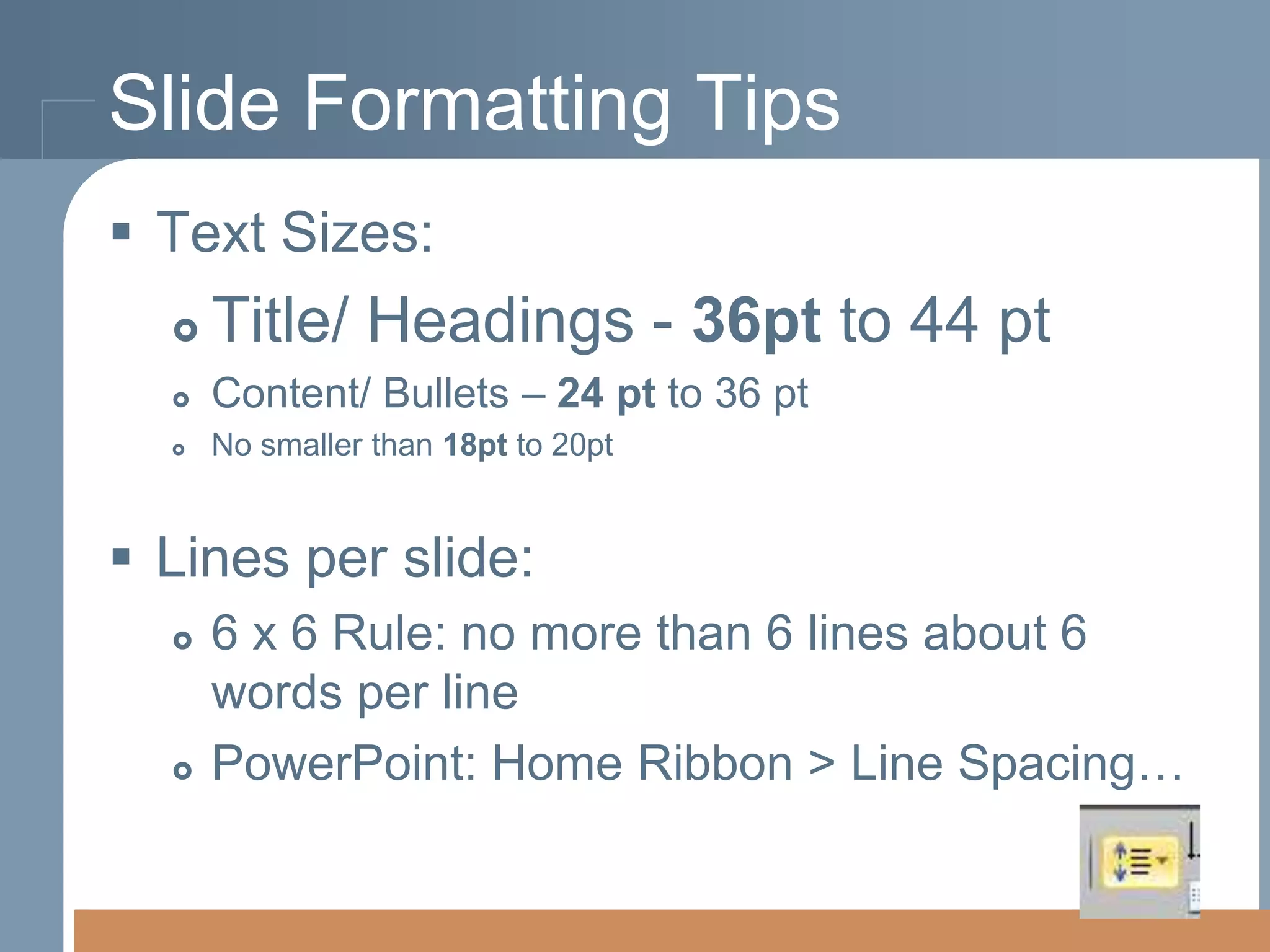 Slide Formatting Tips
 Text Sizes:


Title/ Headings - 36pt to 44 pt



Content/ Bullets – 24 pt to 36 pt



No smaller than 18pt to 20pt

 Lines per slide:




6 x 6 Rule: no more than 6 lines about 6
words per line
PowerPoint: Home Ribbon > Line Spacing…

 