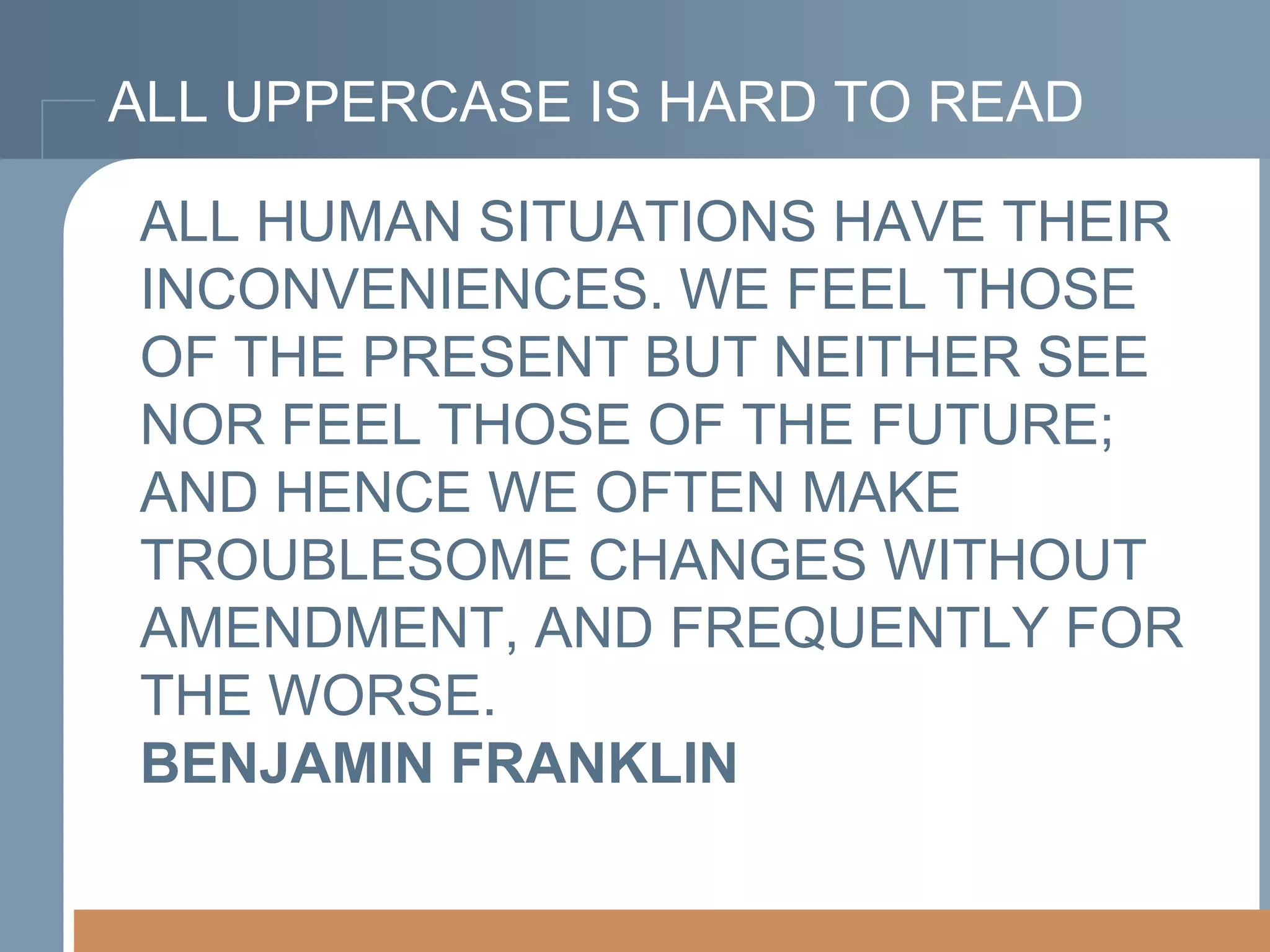 ALL UPPERCASE IS HARD TO READ
ALL HUMAN SITUATIONS HAVE THEIR
INCONVENIENCES. WE FEEL THOSE
OF THE PRESENT BUT NEITHER SEE
NOR FEEL THOSE OF THE FUTURE;
AND HENCE WE OFTEN MAKE
TROUBLESOME CHANGES WITHOUT
AMENDMENT, AND FREQUENTLY FOR
THE WORSE.
BENJAMIN FRANKLIN

 