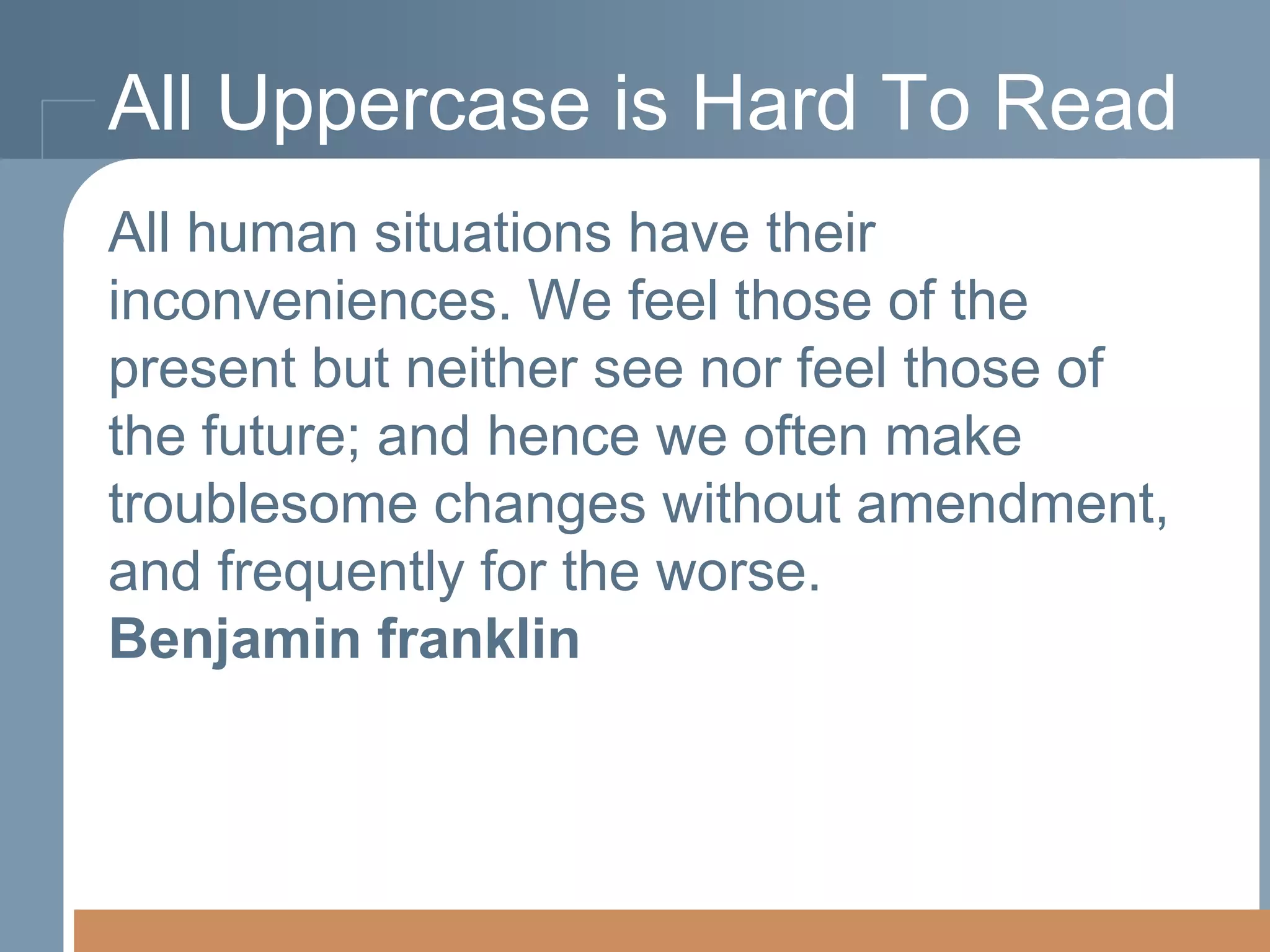 All Uppercase is Hard To Read
All human situations have their
All human situations have their
inconveniences. We feel those ofof the
inconveniences. We feel those the present
but neither see nor feel thosefeel those of
present but neither see nor of the future;
and hence we often make troublesome
the future; and hence we often make
changes without amendment, and frequently
troublesome changes without amendment,
for thefrequently for the worse.
and worse.
Benjamin Franklin
Benjamin Franklin

 