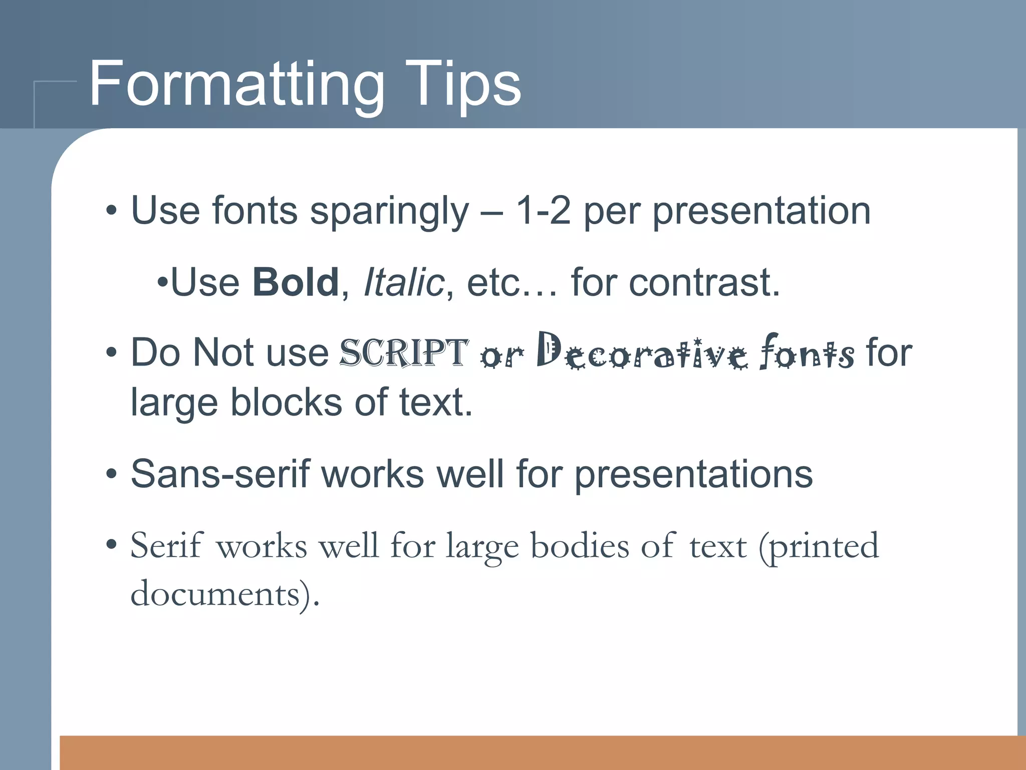 Formatting Tips
• Use fonts sparingly – 1-2 per presentation

•Use Bold, Italic, etc… for contrast.
• Do Not use script or Decorative fonts for
large blocks of text.

• Sans-serif works well for presentations
• Serif works well for large bodies of text (printed
documents).

 