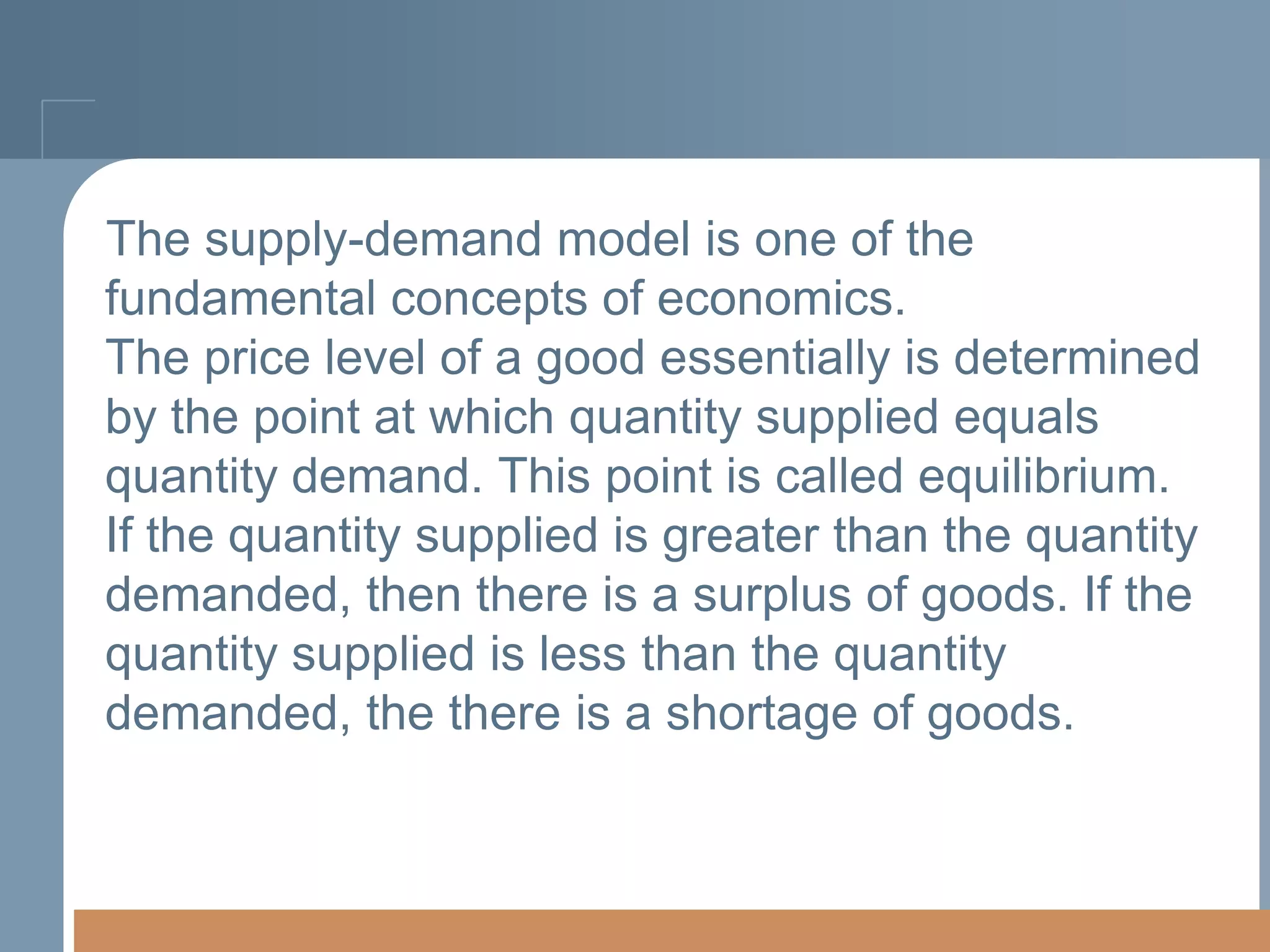 The supply-demand model is one of the
fundamental concepts of economics.
The price level of a good essentially is determined
by the point at which quantity supplied equals
quantity demand. This point is called equilibrium.
If the quantity supplied is greater than the quantity
demanded, then there is a surplus of goods. If the
quantity supplied is less than the quantity
demanded, the there is a shortage of goods.

 