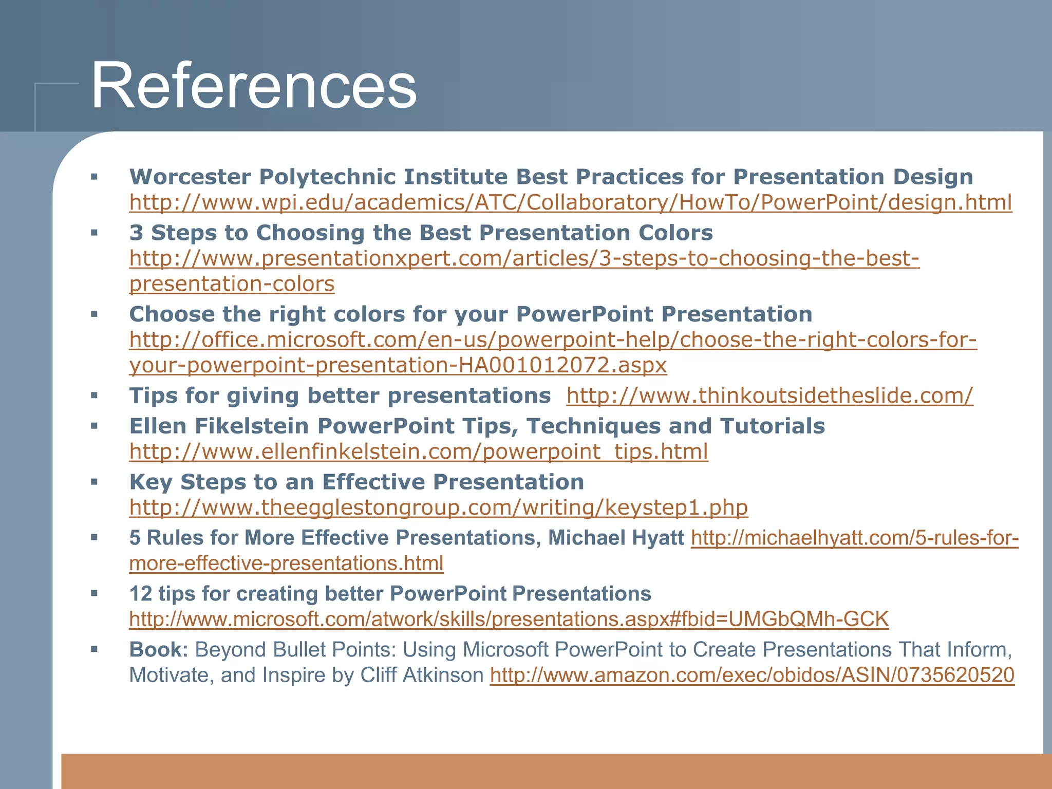 References












Worcester Polytechnic Institute Best Practices for Presentation Design
http://www.wpi.edu/academics/ATC/Collaboratory/HowTo/PowerPoint/design.html
3 Steps to Choosing the Best Presentation Colors
http://www.presentationxpert.com/articles/3-steps-to-choosing-the-bestpresentation-colors
Choose the right colors for your PowerPoint Presentation
http://office.microsoft.com/en-us/powerpoint-help/choose-the-right-colors-foryour-powerpoint-presentation-HA001012072.aspx
Tips for giving better presentations http://www.thinkoutsidetheslide.com/
Ellen Fikelstein PowerPoint Tips, Techniques and Tutorials
http://www.ellenfinkelstein.com/powerpoint_tips.html
Key Steps to an Effective Presentation
http://www.theegglestongroup.com/writing/keystep1.php
5 Rules for More Effective Presentations, Michael Hyatt http://michaelhyatt.com/5-rules-formore-effective-presentations.html
12 tips for creating better PowerPoint Presentations
http://www.microsoft.com/atwork/skills/presentations.aspx#fbid=UMGbQMh-GCK
Book: Beyond Bullet Points: Using Microsoft PowerPoint to Create Presentations That Inform,
Motivate, and Inspire by Cliff Atkinson http://www.amazon.com/exec/obidos/ASIN/0735620520

 