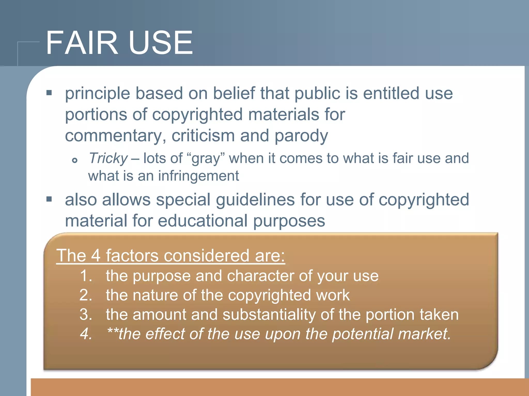 FAIR USE
 principle based on belief that public is entitled use
portions of copyrighted materials for commentary,
criticism and parody


Tricky – lots of “gray” when it comes to what is fair use and
what is an infringement

 also allows special guidelines for use of copyrighted
material for educational purposes
The 4 factors considered are:
1.
2.
3.
4.

the purpose and character of your use
the nature of the copyrighted work
the amount and substantiality of the portion taken
**the effect of the use upon the potential market.

 