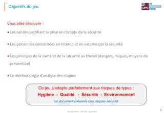 Tout droit réservé - CIPE 2015 - www.CIPE.fr
3
Objectifs du jeu
Vous allez découvrir :
• Les raisons justifiant la prise en compte de la sécurité
• Les personnes concernées en interne et en externe par la sécurité
• Les principes de la santé et de la sécurité au travail (dangers, risques, moyens de
prévention)
• Le méthodologie d'analyse des risques
Ce jeu s'adapte parfaitement aux risques de types :
Hygiène - Qualité - Sécurité - Environnement
ce document présente des risques sécurité
 