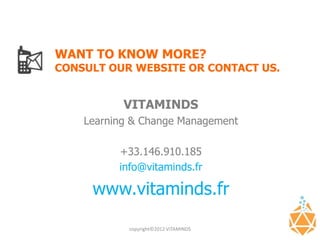 WANT TO KNOW MORE?
CONSULT OUR WEBSITE OR CONTACT US.


           VITAMINDS
    Learning & Change Management

          +33.146.910.185
          info@vitaminds.fr

     www.vitaminds.fr

            copyright©2012 VITAMINDS
 