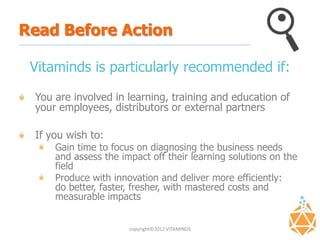 Read Before Action

 Vitaminds is particularly recommended if:

 You are involved in learning, training and education of
 your employees, distributors or external partners

 If you wish to:
     Gain time to focus on diagnosing the business needs
     and assess the impact off their learning solutions on the
     field
     Produce with innovation and deliver more efficiently:
     do better, faster, fresher, with mastered costs and
     measurable impacts


                      copyright©2012 VITAMINDS
 