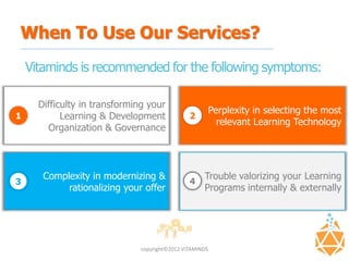 When To Use Our Services?
    Vitaminds is recommended for the following symptoms:

      Difficulty in transforming your
                                                          Perplexity in selecting the most
1           Learning & Development              2
                                                            relevant Learning Technology
        Organization & Governance



       Complexity in modernizing &                   Trouble valorizing your Learning
3                                               4
            rationalizing your offer                 Programs internally & externally




                               copyright©2012 VITAMINDS
 