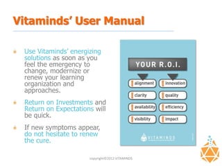 Vitaminds’ User Manual

 Use Vitaminds’ energizing
 solutions as soon as you
 feel the emergency to
 change, modernize or
 renew your learning
 organization and
 approaches.
 Return on Investments and
 Return on Expectations will
 be quick.
 If new symptoms appear,
 do not hesitate to renew
 the cure.

                      copyright©2012 VITAMINDS
 