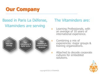 Our Company

Based in Paris La Défense,             The Vitaminders are:
 Vitaminders are serving
                                         Learning Professionals, with
                                         an average of 10 years of
                                         international experience.

                                         Combining a mix of
                                         experiences: major groups &
                                         training organizations.

                                         Attached to decode corporate
                                         cultures for embedded
                                         solutions.



                     copyright©2012 VITAMINDS
 