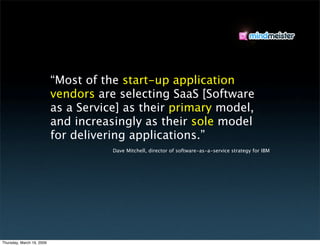 “Most of the start-up application
                           vendors are selecting SaaS [Software
                           as a Service] as their primary model,
                           and increasingly as their sole model
                           for delivering applications.”
                                      Dave Mitchell, director of software-as-a-service strategy for IBM




Thursday, March 19, 2009
 