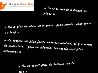 « Tout le monde
a trouvé sa
place »
jo u er
r jo u er , p ou r co u ri r, p ou r
«  O n a p lu s d e p la ce p ou
a u lo u p  »

«  L e se rv ic e es t p lu s fa c
il e p ou r le s a d u lt es , il y
a m o in s
d e co n tr a in te s , p lu s d e li
b er té s , le s r éc ré s so n t p lu
s
d ét e n d u e s  »

r la
ç o it p lu s d e b a ll o n s s u
« On ne re
tê t e  »

 