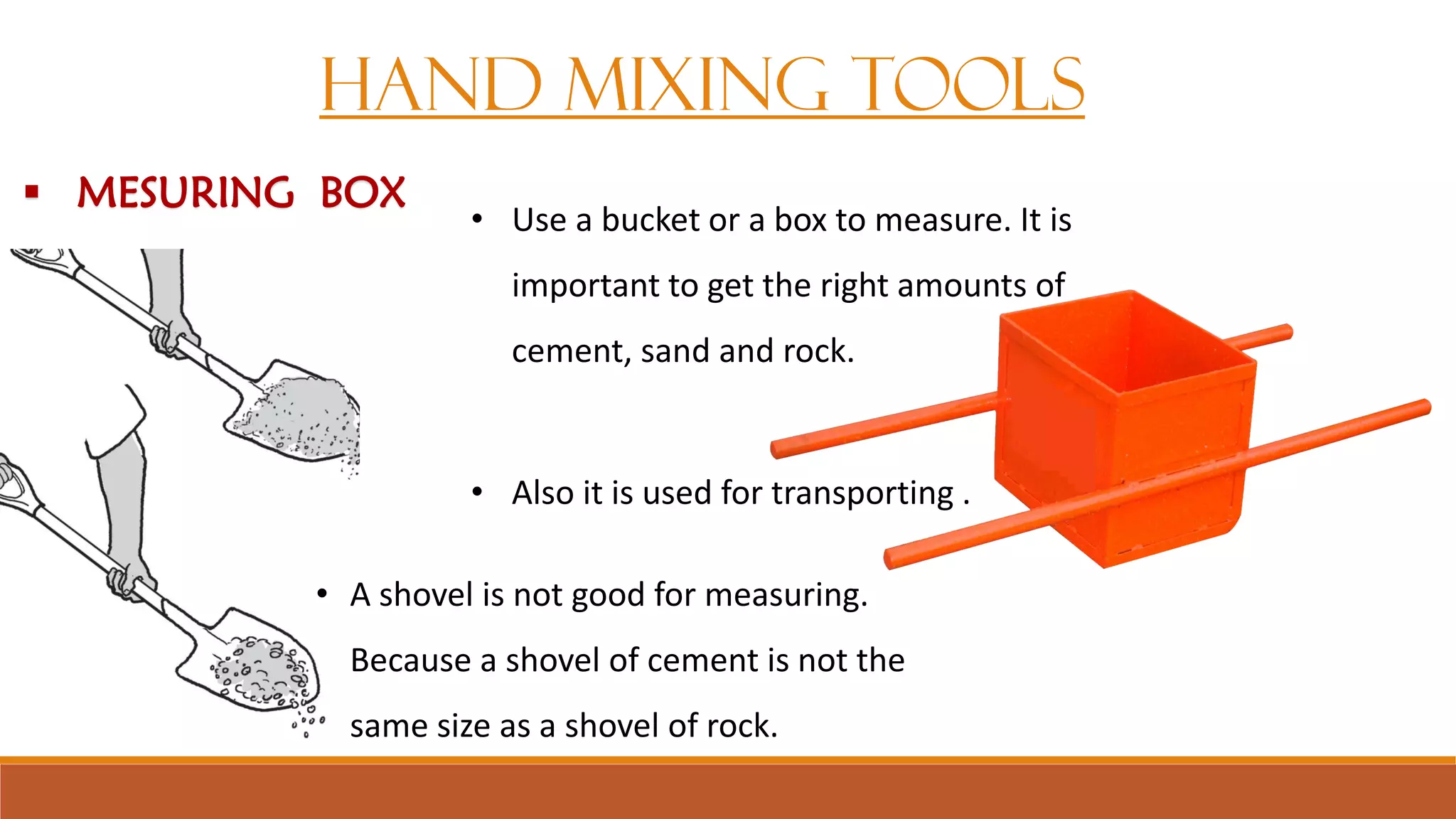 HAND MIXING TOOLS
• A shovel is not good for measuring.
Because a shovel of cement is not the
same size as a shovel of rock.
• Use a bucket or a box to measure. It is
important to get the right amounts of
cement, sand and rock.
• Also it is used for transporting .
 MESURING BOX
 