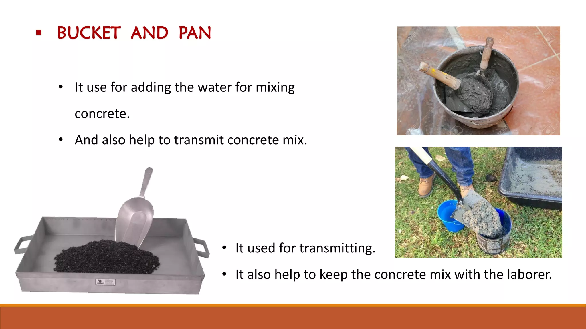  BUCKET AND PAN
• It use for adding the water for mixing
concrete.
• And also help to transmit concrete mix.
• It used for transmitting.
• It also help to keep the concrete mix with the laborer.
 