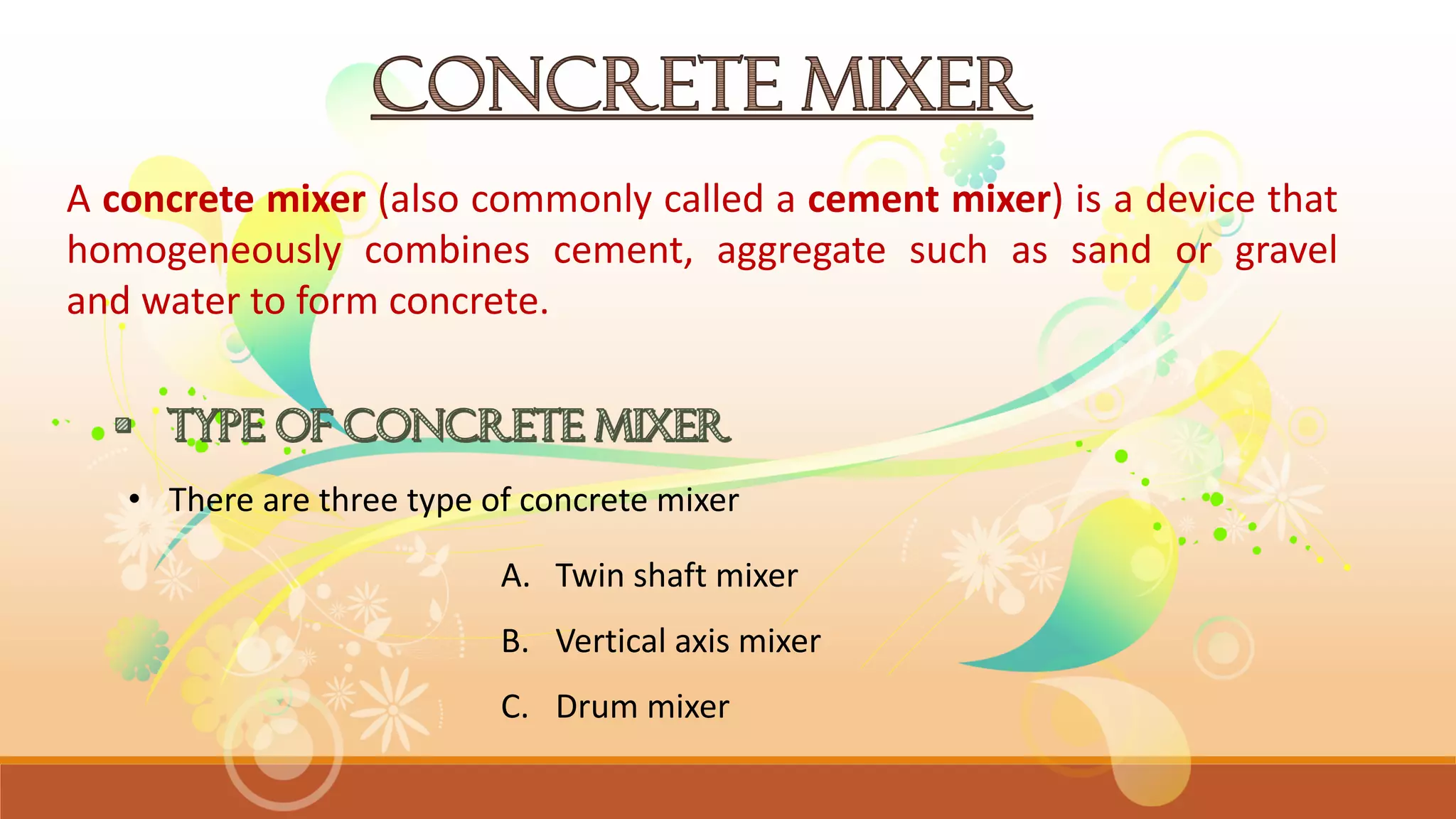 A concrete mixer (also commonly called a cement mixer) is a device that
homogeneously combines cement, aggregate such as sand or gravel
and water to form concrete.
A. Twin shaft mixer
B. Vertical axis mixer
C. Drum mixer
• There are three type of concrete mixer
 