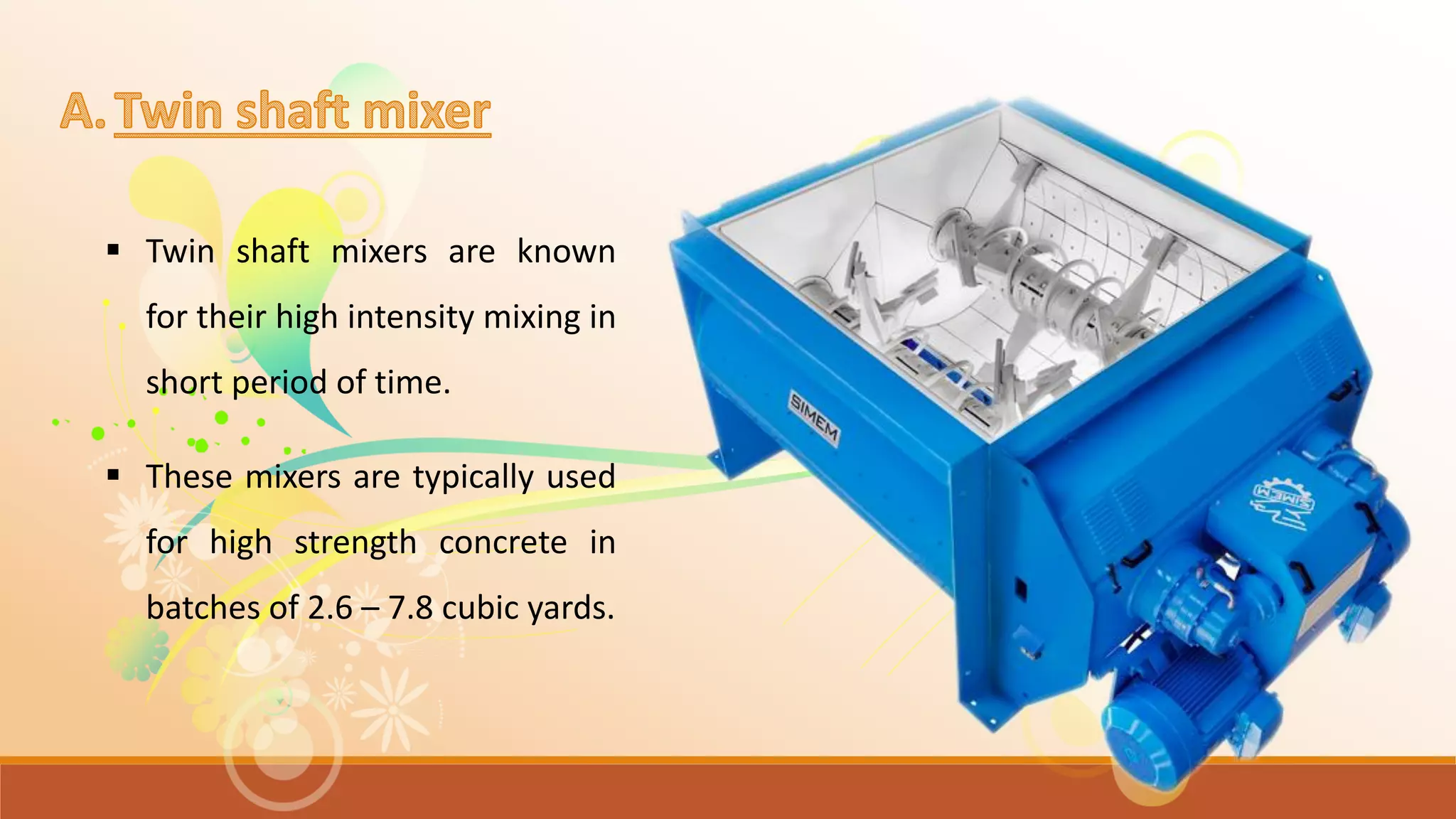  Twin shaft mixers are known
for their high intensity mixing in
short period of time.
 These mixers are typically used
for high strength concrete in
batches of 2.6 – 7.8 cubic yards.
 