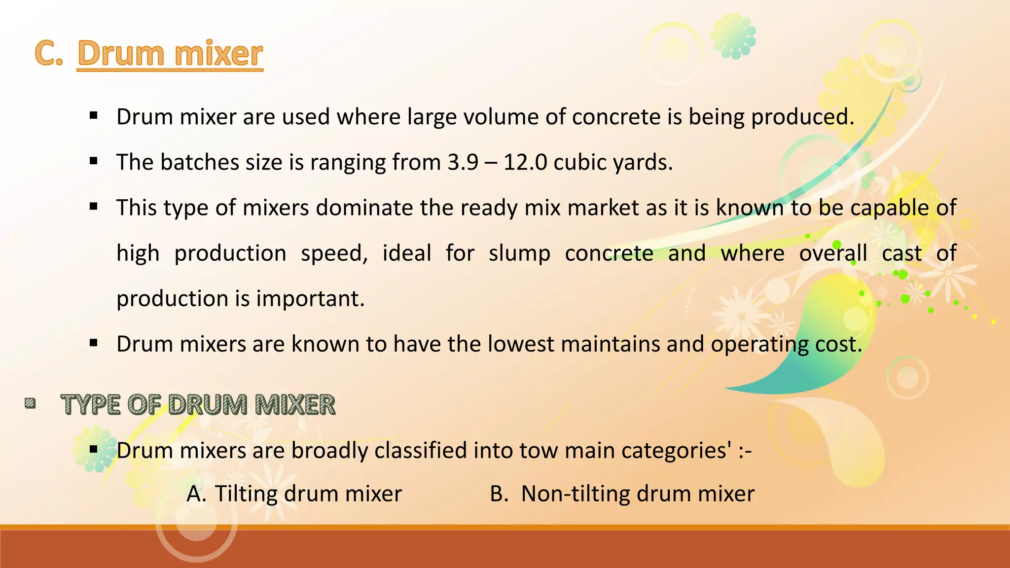  Drum mixer are used where large volume of concrete is being produced.
 The batches size is ranging from 3.9 – 12.0 cubic yards.
 This type of mixers dominate the ready mix market as it is known to be capable of
high production speed, ideal for slump concrete and where overall cast of
production is important.
 Drum mixers are known to have the lowest maintains and operating cost.
 Drum mixers are broadly classified into tow main categories' :-
A. Tilting drum mixer B. Non-tilting drum mixer
 