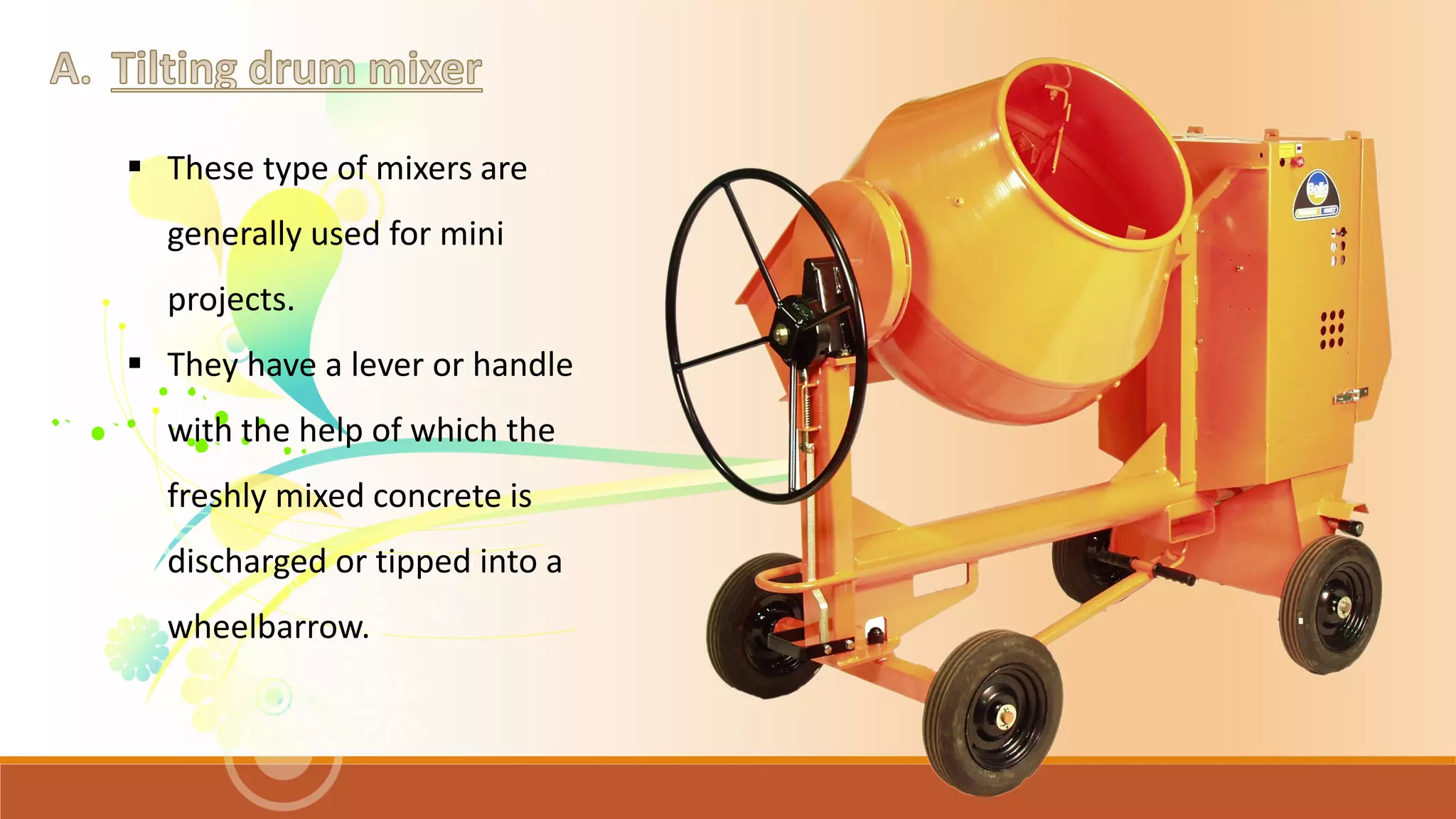  These type of mixers are
generally used for mini
projects.
 They have a lever or handle
with the help of which the
freshly mixed concrete is
discharged or tipped into a
wheelbarrow.
 