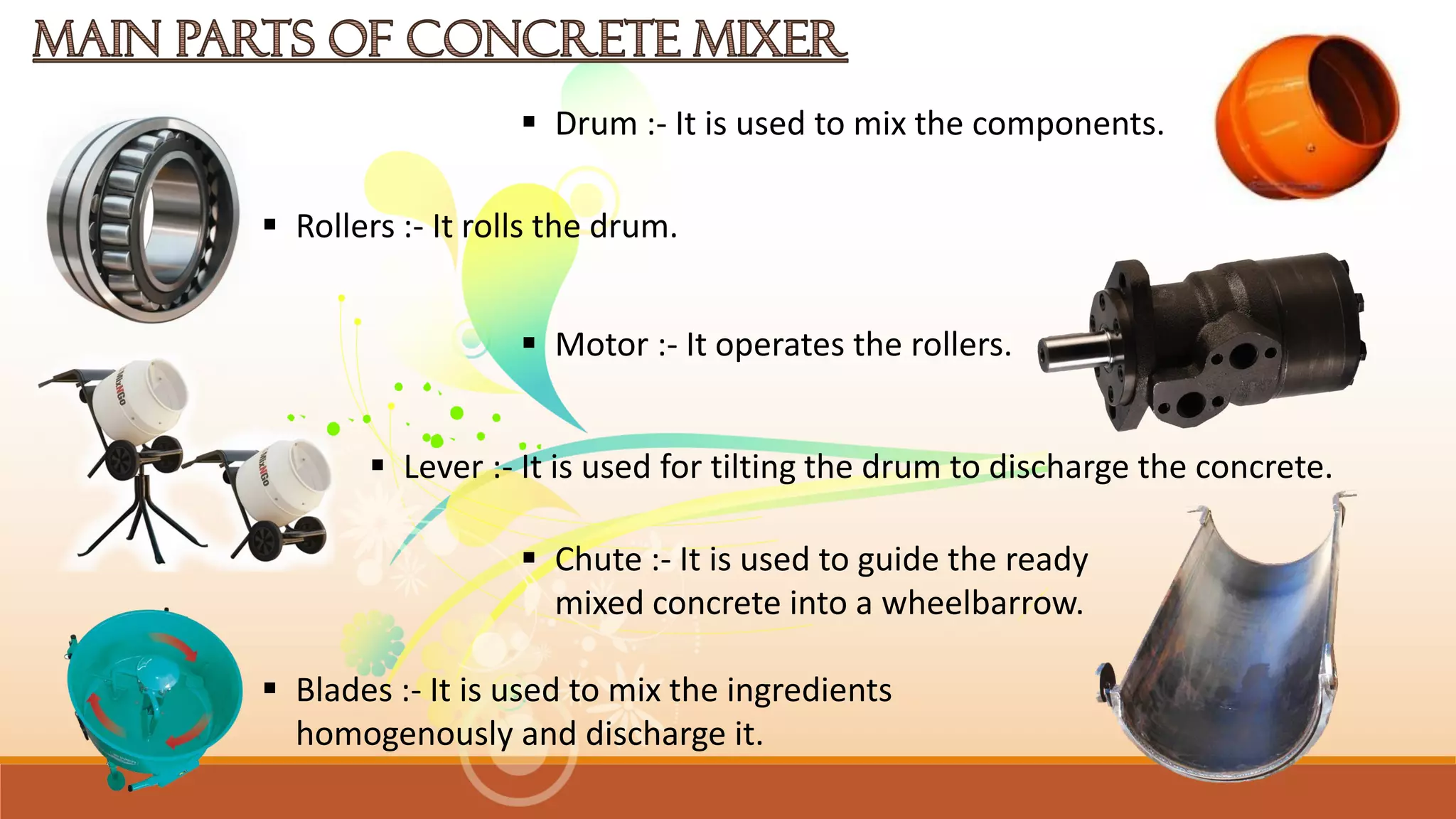  Drum :- It is used to mix the components.
 Blades :- It is used to mix the ingredients
homogenously and discharge it.
 Chute :- It is used to guide the ready
mixed concrete into a wheelbarrow.
 Lever :- It is used for tilting the drum to discharge the concrete.
 Motor :- It operates the rollers.
 Rollers :- It rolls the drum.
 