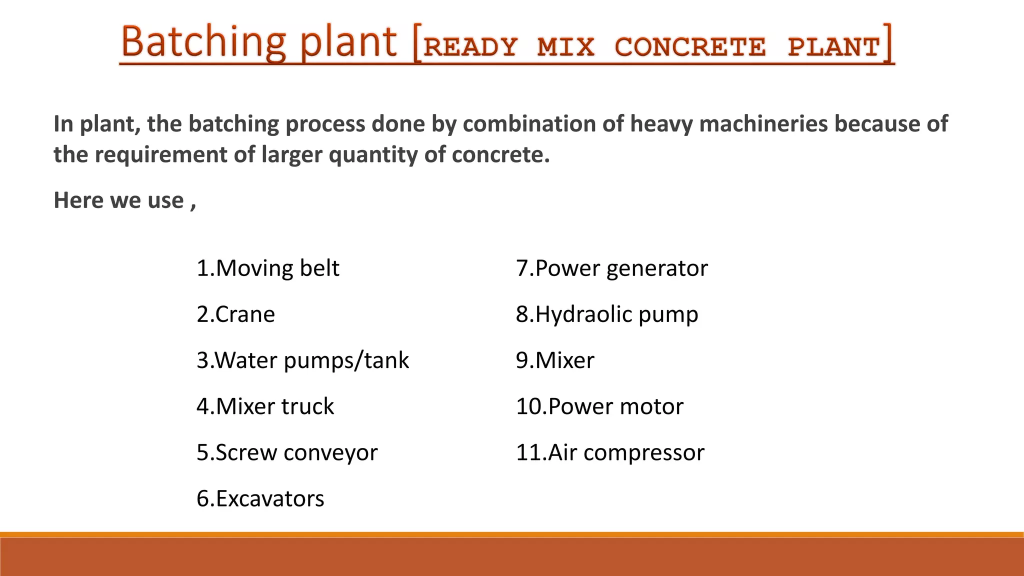In plant, the batching process done by combination of heavy machineries because of
the requirement of larger quantity of concrete.
Here we use ,
1.Moving belt
2.Crane
3.Water pumps/tank
4.Mixer truck
5.Screw conveyor
6.Excavators
7.Power generator
8.Hydraolic pump
9.Mixer
10.Power motor
11.Air compressor
 