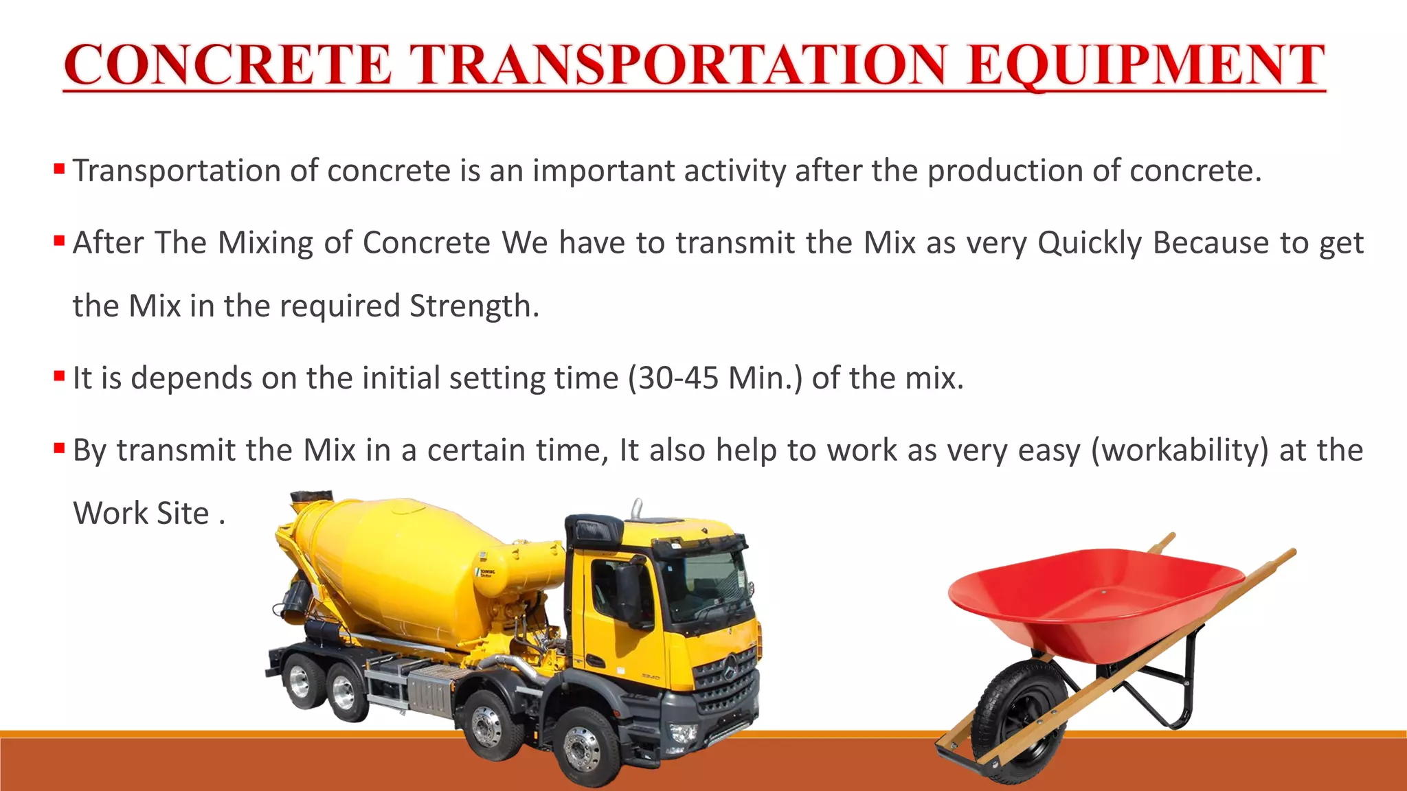 Transportation of concrete is an important activity after the production of concrete.
After The Mixing of Concrete We have to transmit the Mix as very Quickly Because to get
the Mix in the required Strength.
It is depends on the initial setting time (30-45 Min.) of the mix.
By transmit the Mix in a certain time, It also help to work as very easy (workability) at the
Work Site .
 