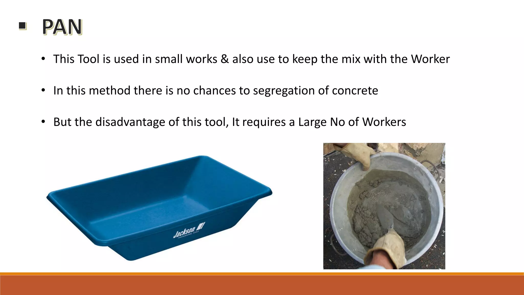 • This Tool is used in small works & also use to keep the mix with the Worker
• In this method there is no chances to segregation of concrete
• But the disadvantage of this tool, It requires a Large No of Workers
 