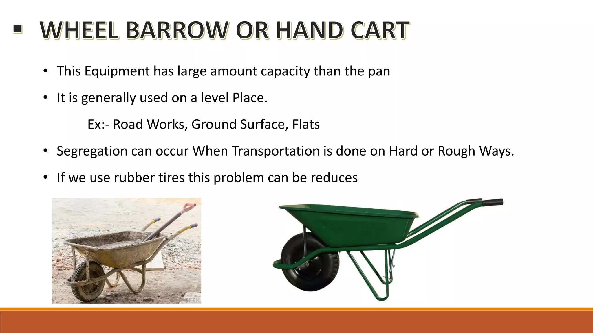 • This Equipment has large amount capacity than the pan
• It is generally used on a level Place.
Ex:- Road Works, Ground Surface, Flats
• Segregation can occur When Transportation is done on Hard or Rough Ways.
• If we use rubber tires this problem can be reduces
 
