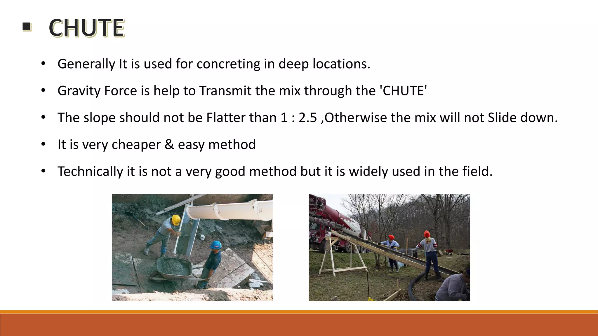 • Generally It is used for concreting in deep locations.
• Gravity Force is help to Transmit the mix through the 'CHUTE'
• The slope should not be Flatter than 1 : 2.5 ,Otherwise the mix will not Slide down.
• It is very cheaper & easy method
• Technically it is not a very good method but it is widely used in the field.
 