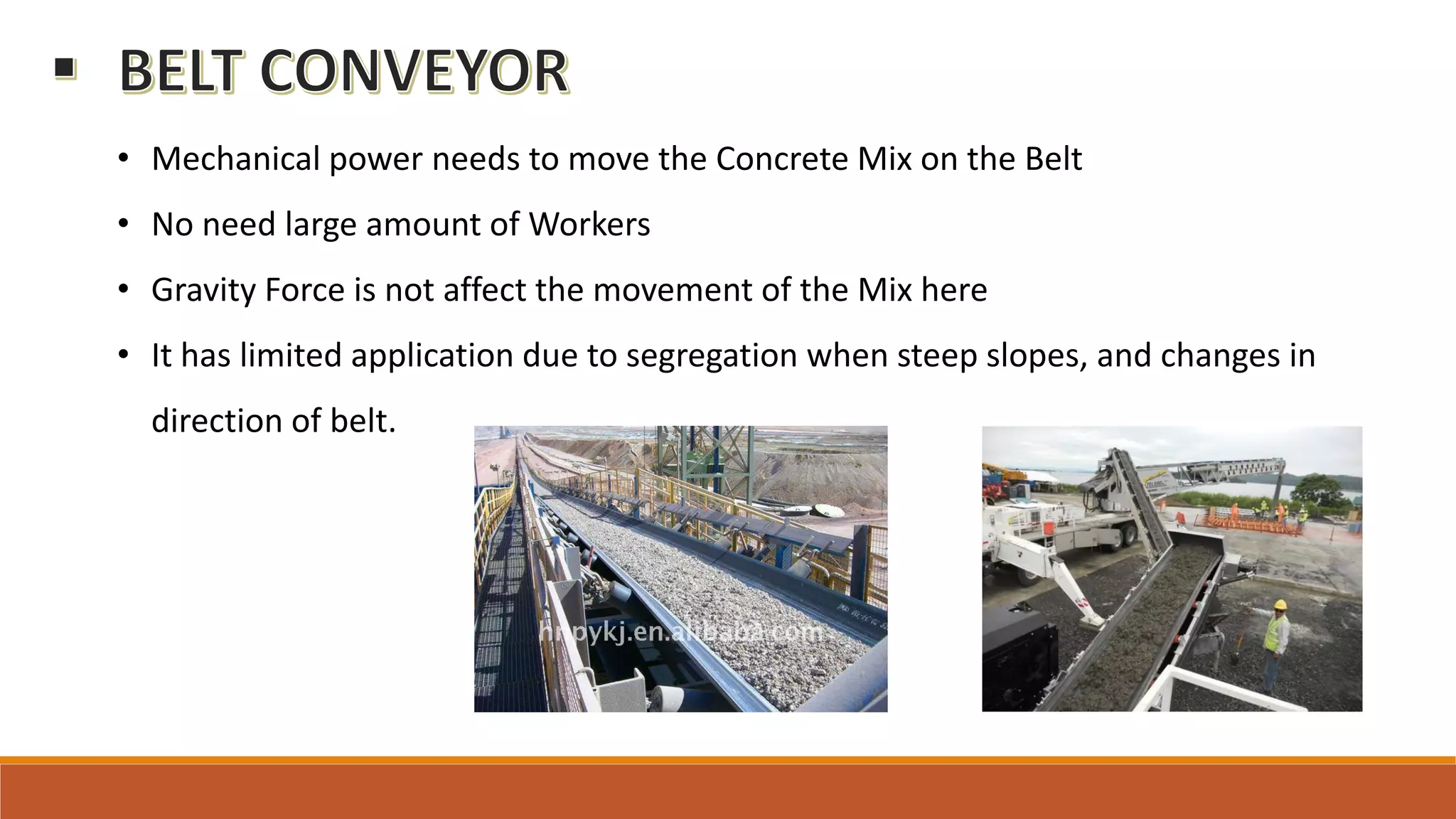 • Mechanical power needs to move the Concrete Mix on the Belt
• No need large amount of Workers
• Gravity Force is not affect the movement of the Mix here
• It has limited application due to segregation when steep slopes, and changes in
direction of belt.
 