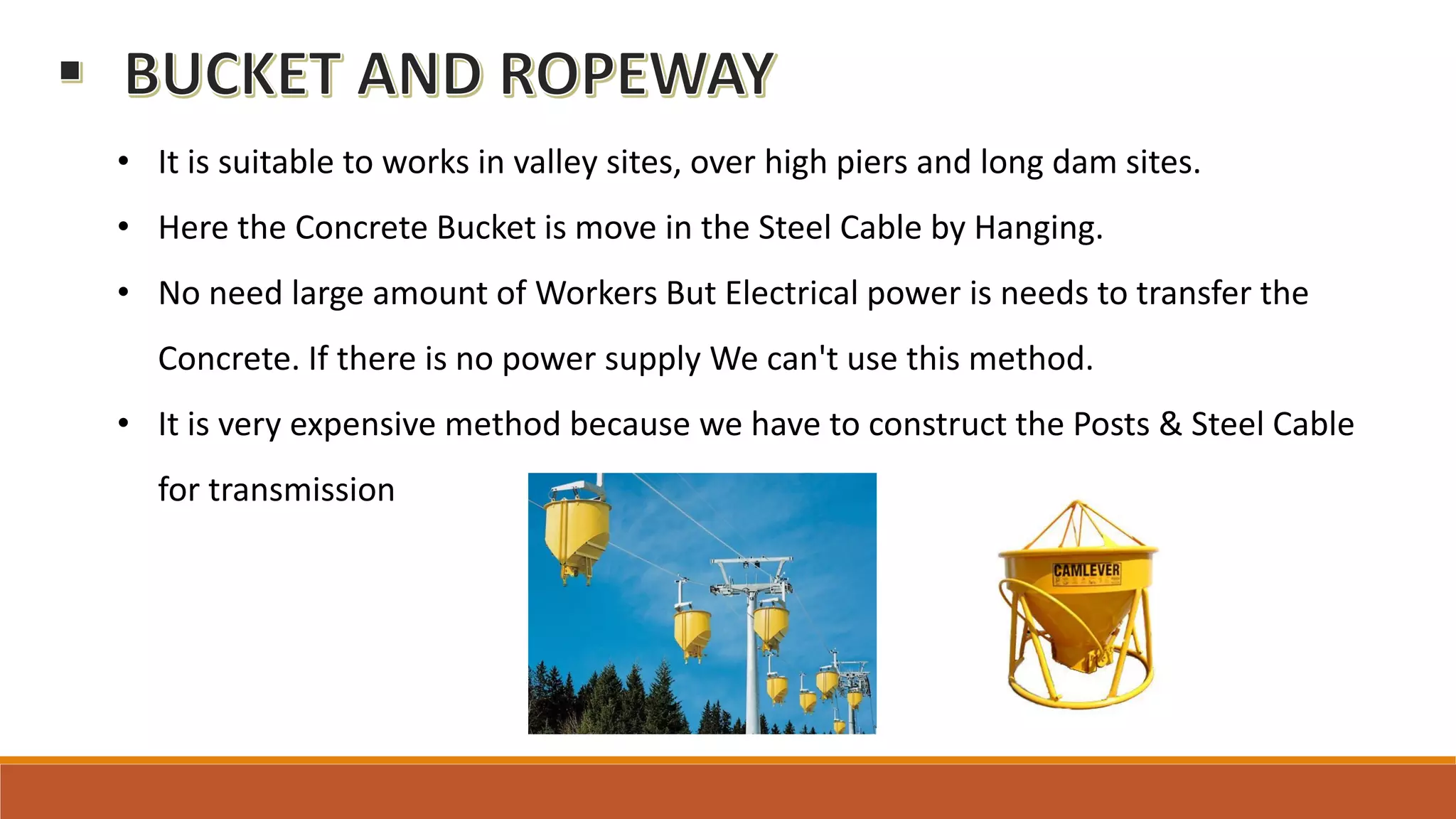 • It is suitable to works in valley sites, over high piers and long dam sites.
• Here the Concrete Bucket is move in the Steel Cable by Hanging.
• No need large amount of Workers But Electrical power is needs to transfer the
Concrete. If there is no power supply We can't use this method.
• It is very expensive method because we have to construct the Posts & Steel Cable
for transmission
 