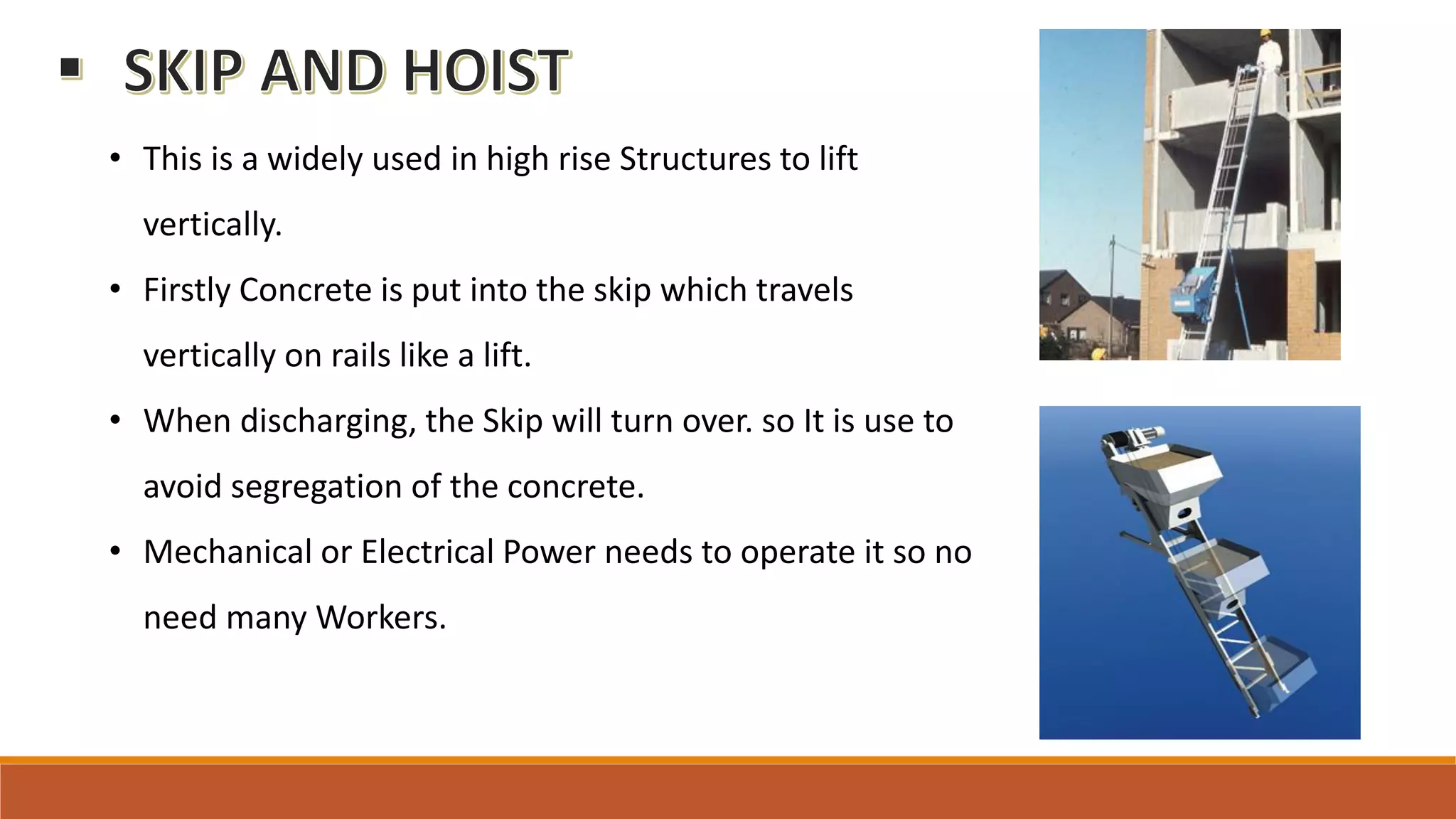 • This is a widely used in high rise Structures to lift
vertically.
• Firstly Concrete is put into the skip which travels
vertically on rails like a lift.
• When discharging, the Skip will turn over. so It is use to
avoid segregation of the concrete.
• Mechanical or Electrical Power needs to operate it so no
need many Workers.
 