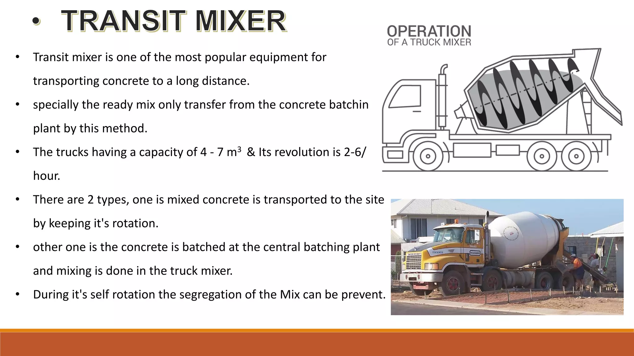 • Transit mixer is one of the most popular equipment for
transporting concrete to a long distance.
• specially the ready mix only transfer from the concrete batching
plant by this method.
• The trucks having a capacity of 4 - 7 m3 & Its revolution is 2-6/
hour.
• There are 2 types, one is mixed concrete is transported to the site
by keeping it's rotation.
• other one is the concrete is batched at the central batching plant
and mixing is done in the truck mixer.
• During it's self rotation the segregation of the Mix can be prevent.
 
