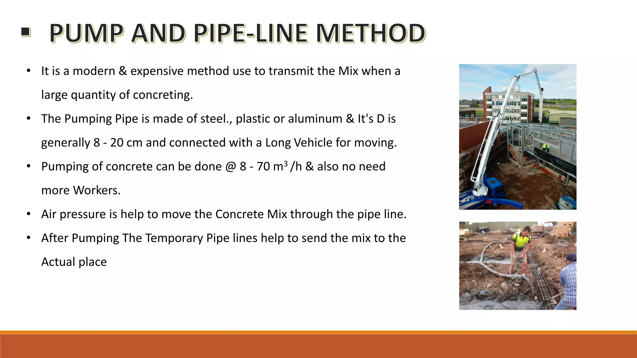 • It is a modern & expensive method use to transmit the Mix when a
large quantity of concreting.
• The Pumping Pipe is made of steel., plastic or aluminum & It's D is
generally 8 - 20 cm and connected with a Long Vehicle for moving.
• Pumping of concrete can be done @ 8 - 70 m3 /h & also no need
more Workers.
• Air pressure is help to move the Concrete Mix through the pipe line.
• After Pumping The Temporary Pipe lines help to send the mix to the
Actual place
 