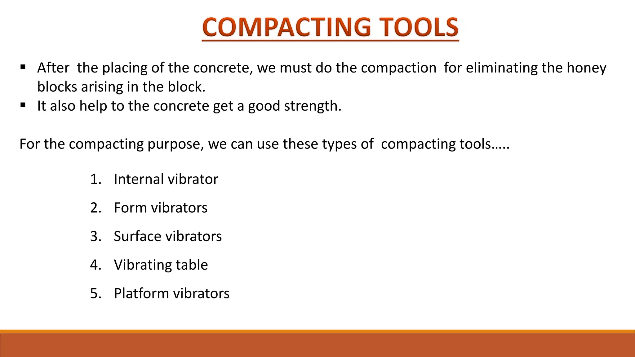 1. Internal vibrator
2. Form vibrators
3. Surface vibrators
4. Vibrating table
5. Platform vibrators
 After the placing of the concrete, we must do the compaction for eliminating the honey
blocks arising in the block.
 It also help to the concrete get a good strength.
For the compacting purpose, we can use these types of compacting tools…..
 