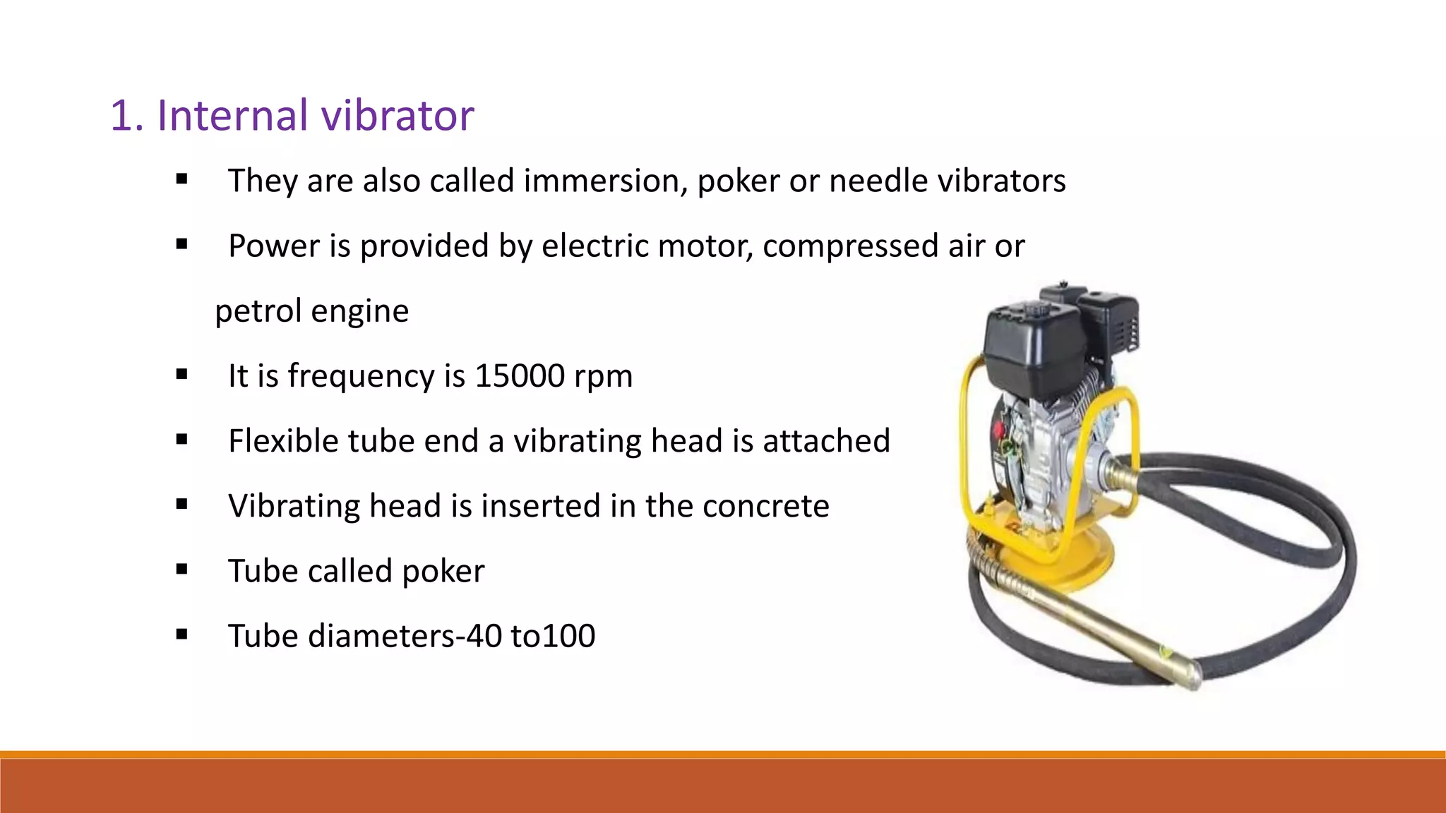 1. Internal vibrator
 They are also called immersion, poker or needle vibrators
 Power is provided by electric motor, compressed air or
petrol engine
 It is frequency is 15000 rpm
 Flexible tube end a vibrating head is attached
 Vibrating head is inserted in the concrete
 Tube called poker
 Tube diameters-40 to100
 