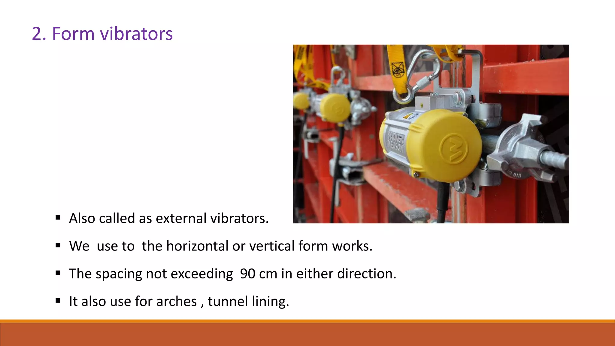 2. Form vibrators
 Also called as external vibrators.
 We use to the horizontal or vertical form works.
 The spacing not exceeding 90 cm in either direction.
 It also use for arches , tunnel lining.
 