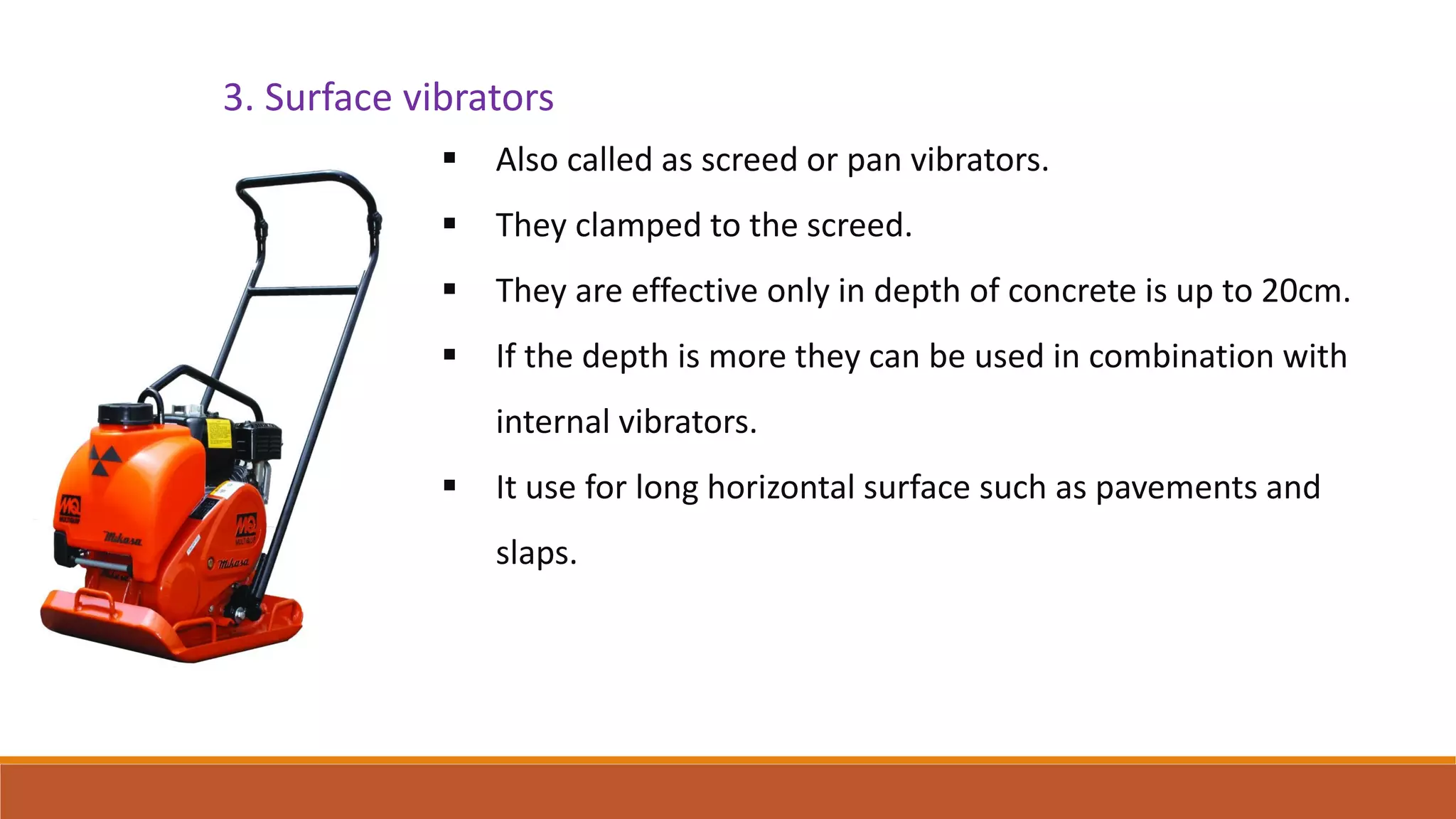 3. Surface vibrators
 Also called as screed or pan vibrators.
 They clamped to the screed.
 They are effective only in depth of concrete is up to 20cm.
 If the depth is more they can be used in combination with
internal vibrators.
 It use for long horizontal surface such as pavements and
slaps.
 