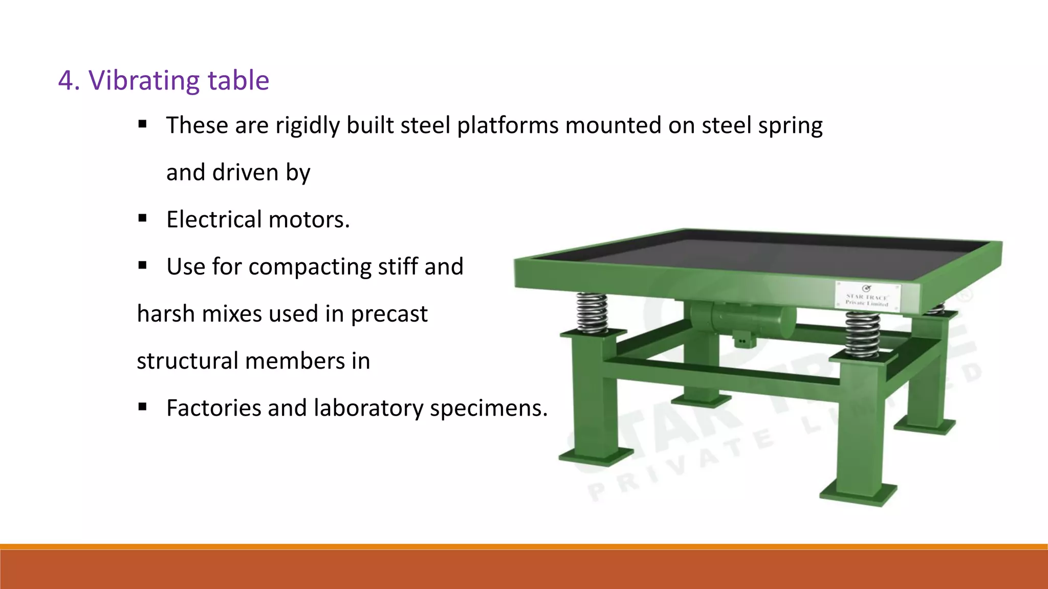 4. Vibrating table
 These are rigidly built steel platforms mounted on steel spring
and driven by
 Electrical motors.
 Use for compacting stiff and
harsh mixes used in precast
structural members in
 Factories and laboratory specimens.
 