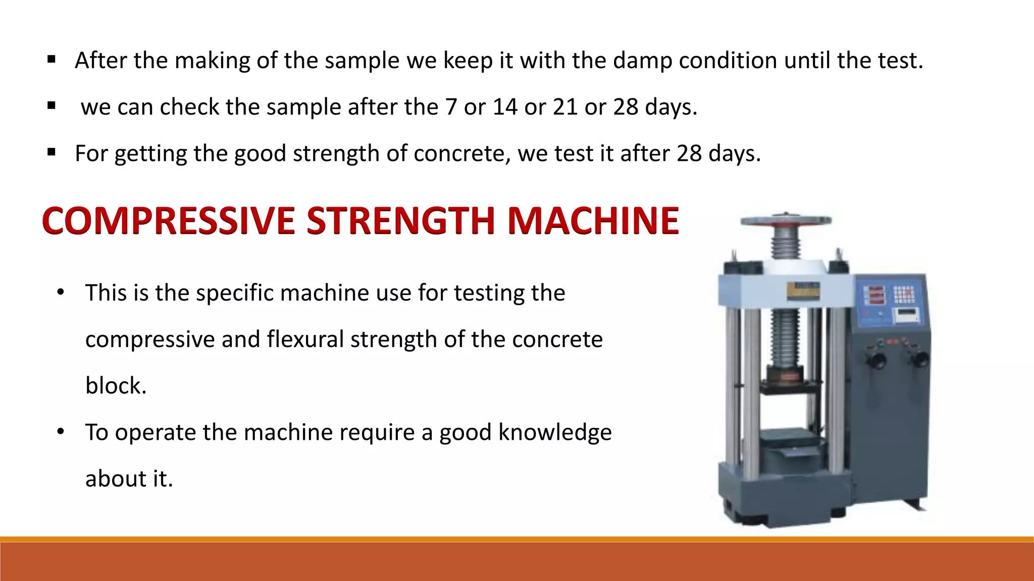 COMPRESSIVE STRENGTH MACHINE
 After the making of the sample we keep it with the damp condition until the test.
 we can check the sample after the 7 or 14 or 21 or 28 days.
 For getting the good strength of concrete, we test it after 28 days.
• This is the specific machine use for testing the
compressive and flexural strength of the concrete
block.
• To operate the machine require a good knowledge
about it.
 