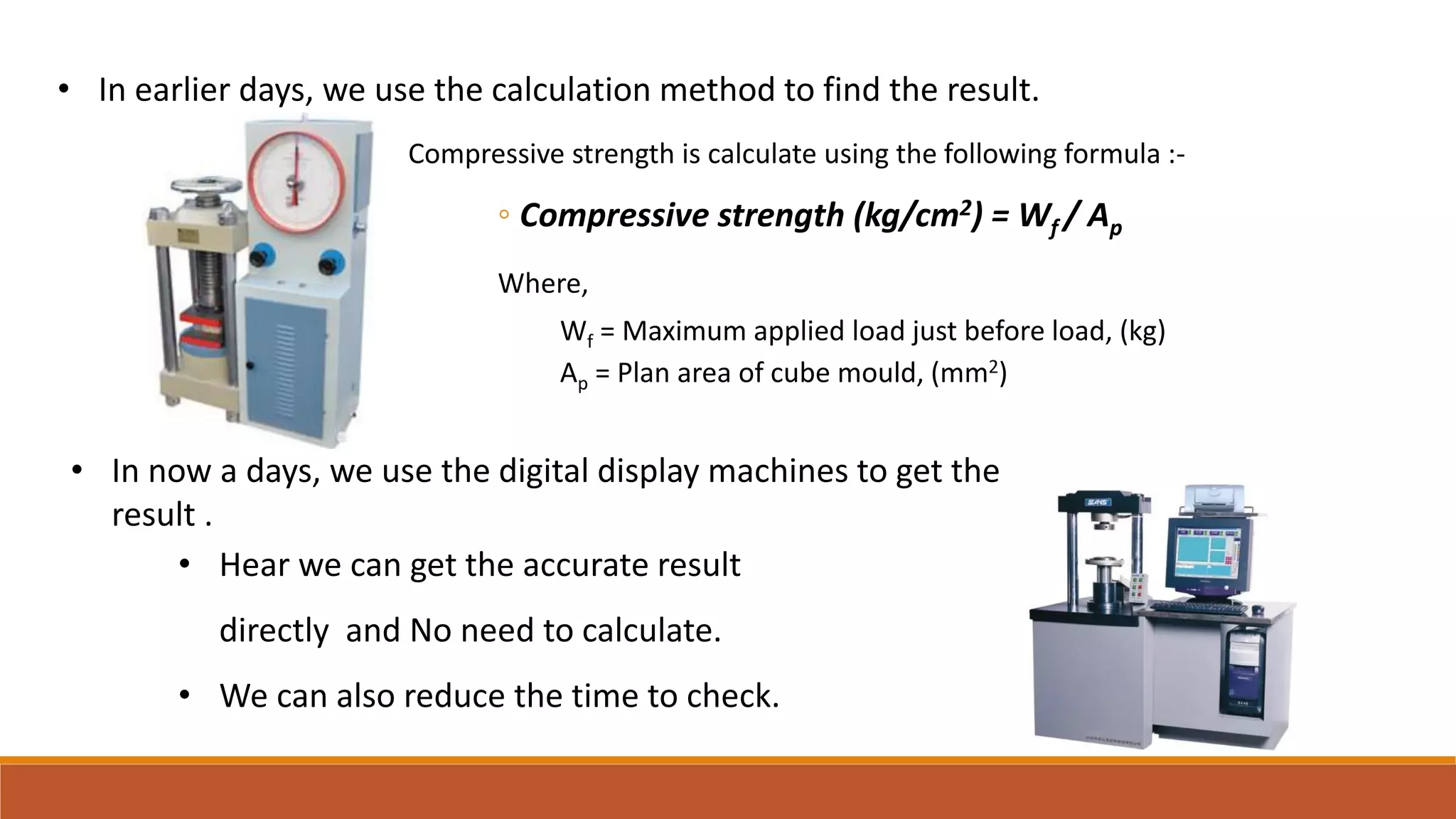 • In earlier days, we use the calculation method to find the result.
• Hear we can get the accurate result
directly and No need to calculate.
• We can also reduce the time to check.
• In now a days, we use the digital display machines to get the
result .
Compressive strength is calculate using the following formula :-
◦ Compressive strength (kg/cm2) = Wf / Ap
Where,
Wf = Maximum applied load just before load, (kg)
Ap = Plan area of cube mould, (mm2)
 