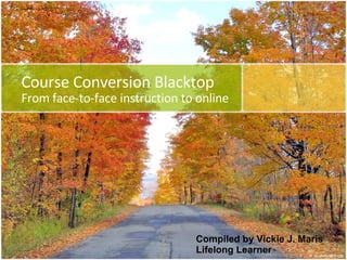 Course Conversion Blacktop From face-to-face instruction to online Compiled by Vickie J. Maris Lifelong Learner 
