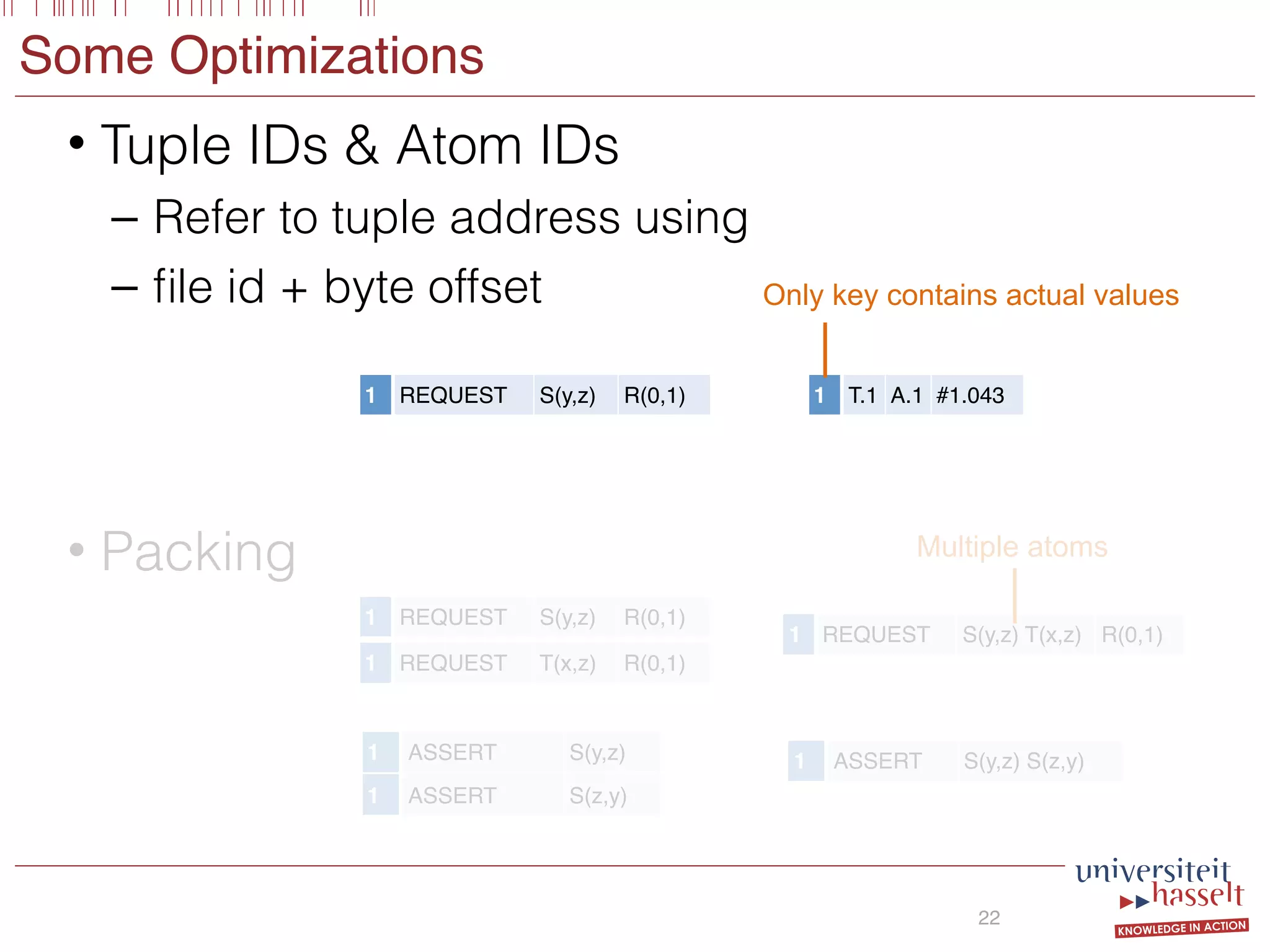Some Optimizations
• Tuple IDs & Atom IDs
– Refer to tuple address using
– ﬁle id + byte offset
22
1 REQUEST S(y,z) R(0,1) 1 T.1 A.1 #1.043
• Packing
1 REQUEST S(y,z) R(0,1)
1 REQUEST T(x,z) R(0,1)
1 ASSERT S(z,y)
1 ASSERT S(y,z)
1 REQUEST S(y,z) T(x,z) R(0,1)
1 ASSERT S(y,z) S(z,y)
Only key contains actual values
Multiple atoms
 