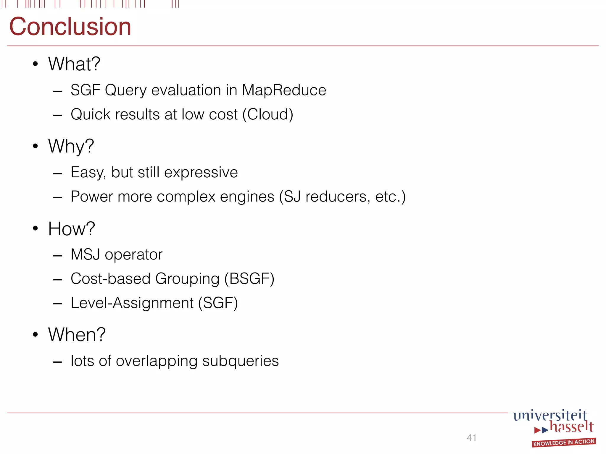 Conclusion
• What?
– SGF Query evaluation in MapReduce
– Quick results at low cost (Cloud)
• Why?
– Easy, but still expressive
– Power more complex engines (SJ reducers, etc.)
• How?
– MSJ operator
– Cost-based Grouping (BSGF)
– Level-Assignment (SGF)
• When?
– lots of overlapping subqueries
41
 