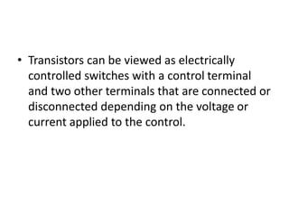 • Transistors can be viewed as electrically
controlled switches with a control terminal
and two other terminals that are connected or
disconnected depending on the voltage or
current applied to the control.
 