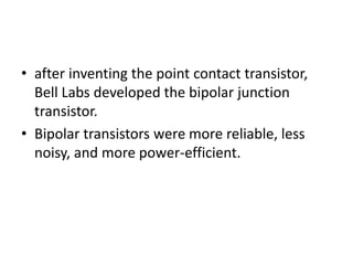 • after inventing the point contact transistor,
Bell Labs developed the bipolar junction
transistor.
• Bipolar transistors were more reliable, less
noisy, and more power-efficient.
 