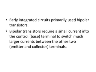 • Early integrated circuits primarily used bipolar
transistors.
• Bipolar transistors require a small current into
the control (base) terminal to switch much
larger currents between the other two
(emitter and collector) terminals.
 