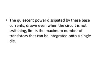 • The quiescent power dissipated by these base
currents, drawn even when the circuit is not
switching, limits the maximum number of
transistors that can be integrated onto a single
die.
 